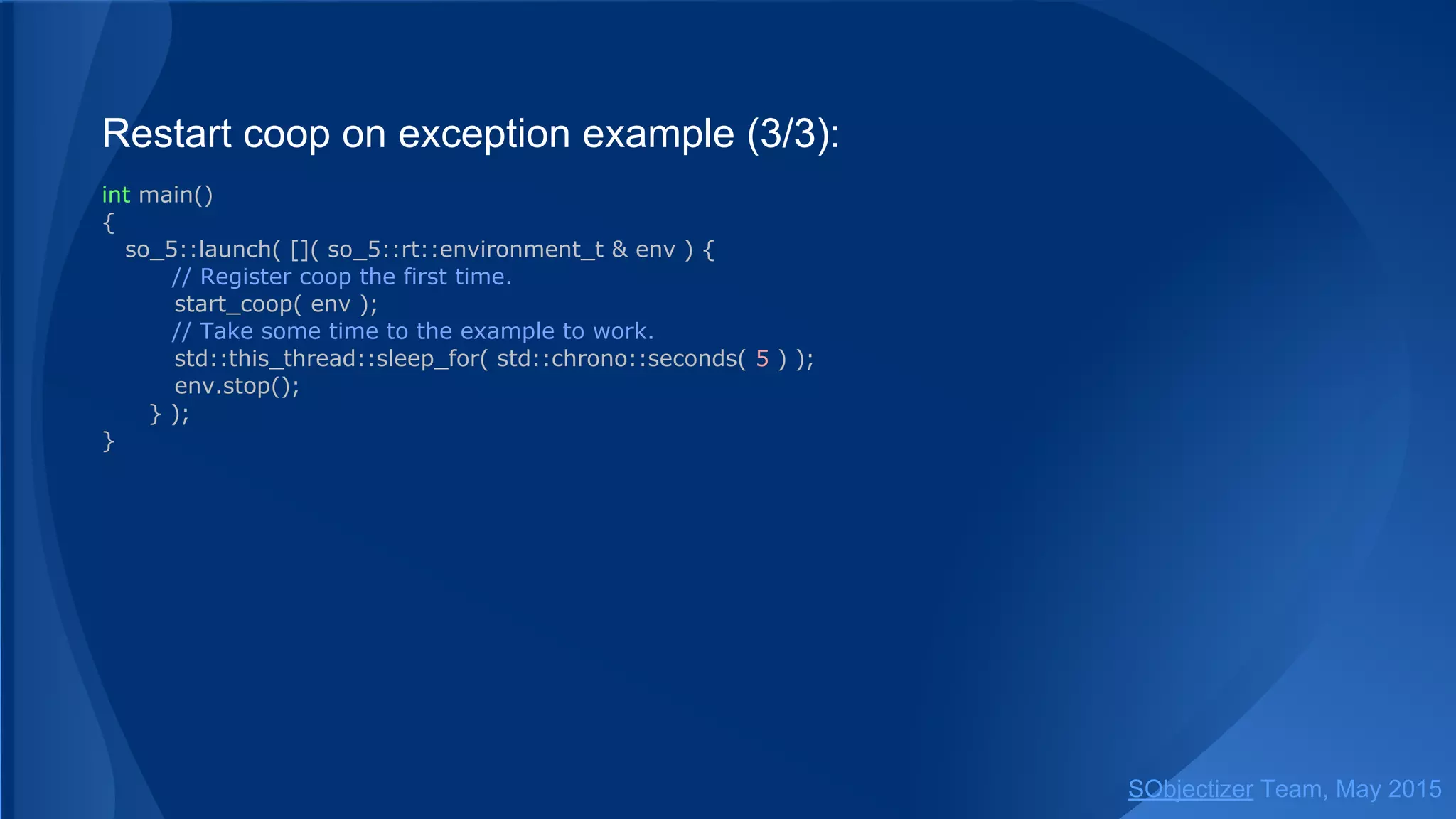Restart coop on exception example (3/3):
int main()
{
so_5::launch( []( so_5::environment_t & env ) {
// Register coop the first time.
start_coop( env );
// Take some time to the example to work.
std::this_thread::sleep_for( std::chrono::seconds( 5 ) );
env.stop();
} );
}
SObjectizer Team, Jan 2016
 