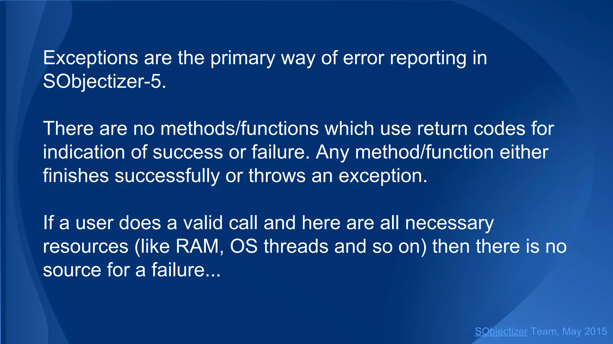 Exceptions are the primary way of error reporting in
SObjectizer-5.
There are no methods/functions which use return codes for
indication of success or failure. Any method/function either
finishes successfully or throws an exception.
If a user does a valid call and here are all necessary
resources (like RAM, OS threads and so on) then there is no
source for a failure...
SObjectizer Team, Jan 2016
 