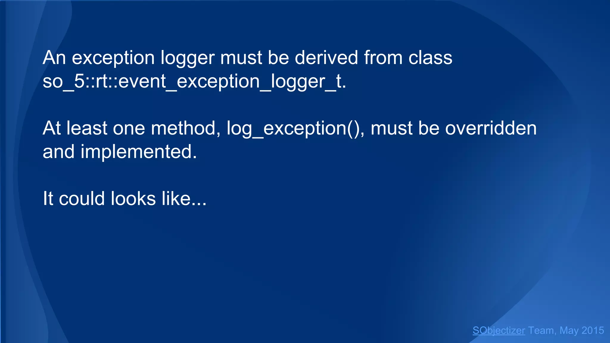 An exception logger must be derived from class
so_5::event_exception_logger_t.
At least one method, log_exception(), must be overridden
and implemented.
It could looks like...
SObjectizer Team, Jan 2016
 