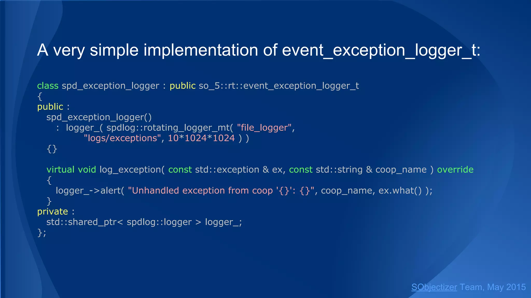 A very simple implementation of event_exception_logger_t:
class spd_exception_logger : public so_5::event_exception_logger_t
{
public :
spd_exception_logger()
: logger_( spdlog::rotating_logger_mt( "file_logger",
"logs/exceptions", 10*1024*1024 ) )
{}
virtual void log_exception( const std::exception & ex, const std::string & coop_name ) override
{
logger_->alert( "Unhandled exception from coop '{}': {}", coop_name, ex.what() );
}
private :
std::shared_ptr< spdlog::logger > logger_;
};
SObjectizer Team, Jan 2016
 