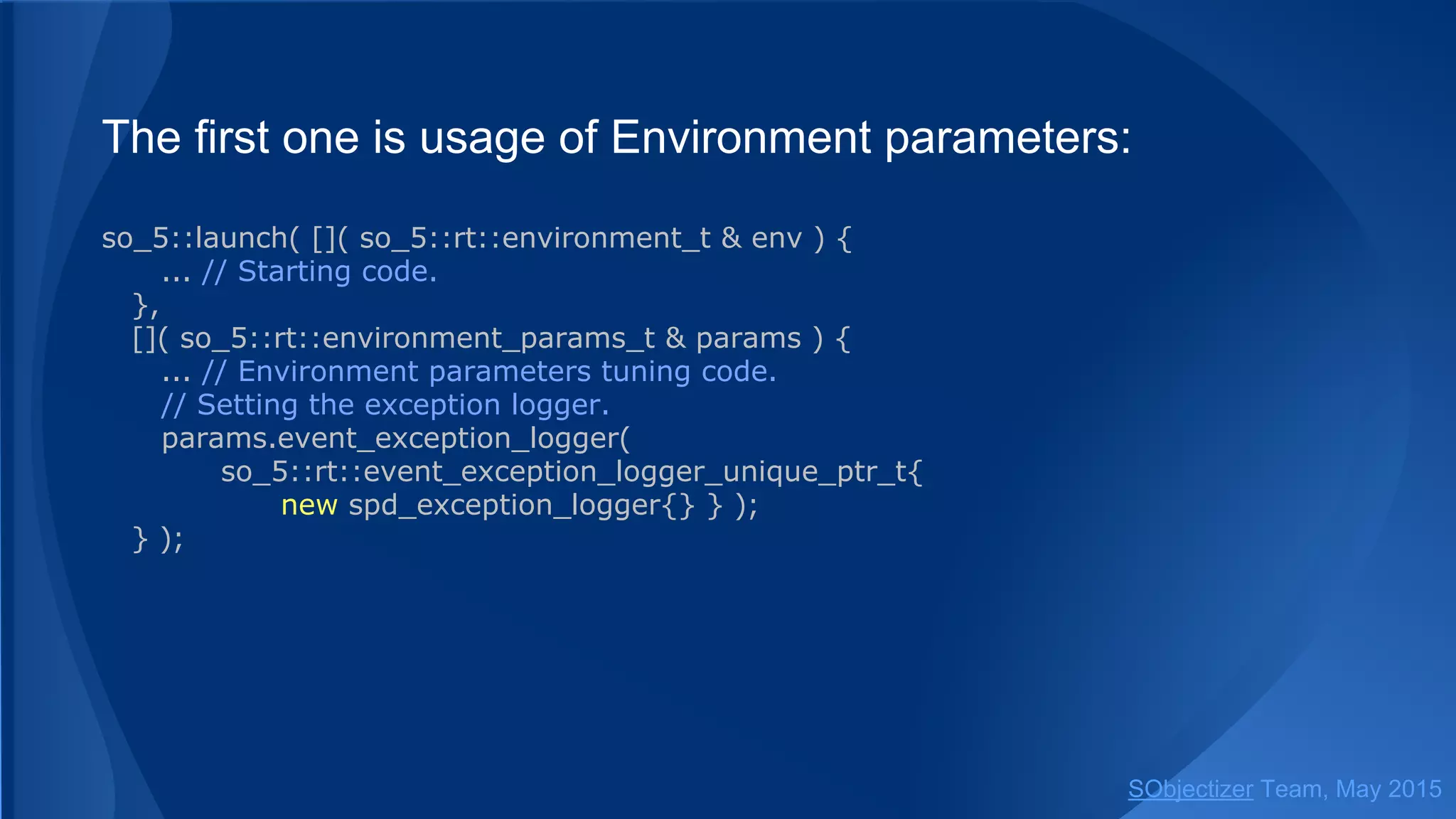 The first one is usage of Environment parameters:
so_5::launch( []( so_5::environment_t & env ) {
... // Starting code.
},
[]( so_5::environment_params_t & params ) {
... // Environment parameters tuning code.
// Setting the exception logger.
params.event_exception_logger(
so_5::event_exception_logger_unique_ptr_t{new spd_exception_logger{}} );
} );
SObjectizer Team, Jan 2016
 