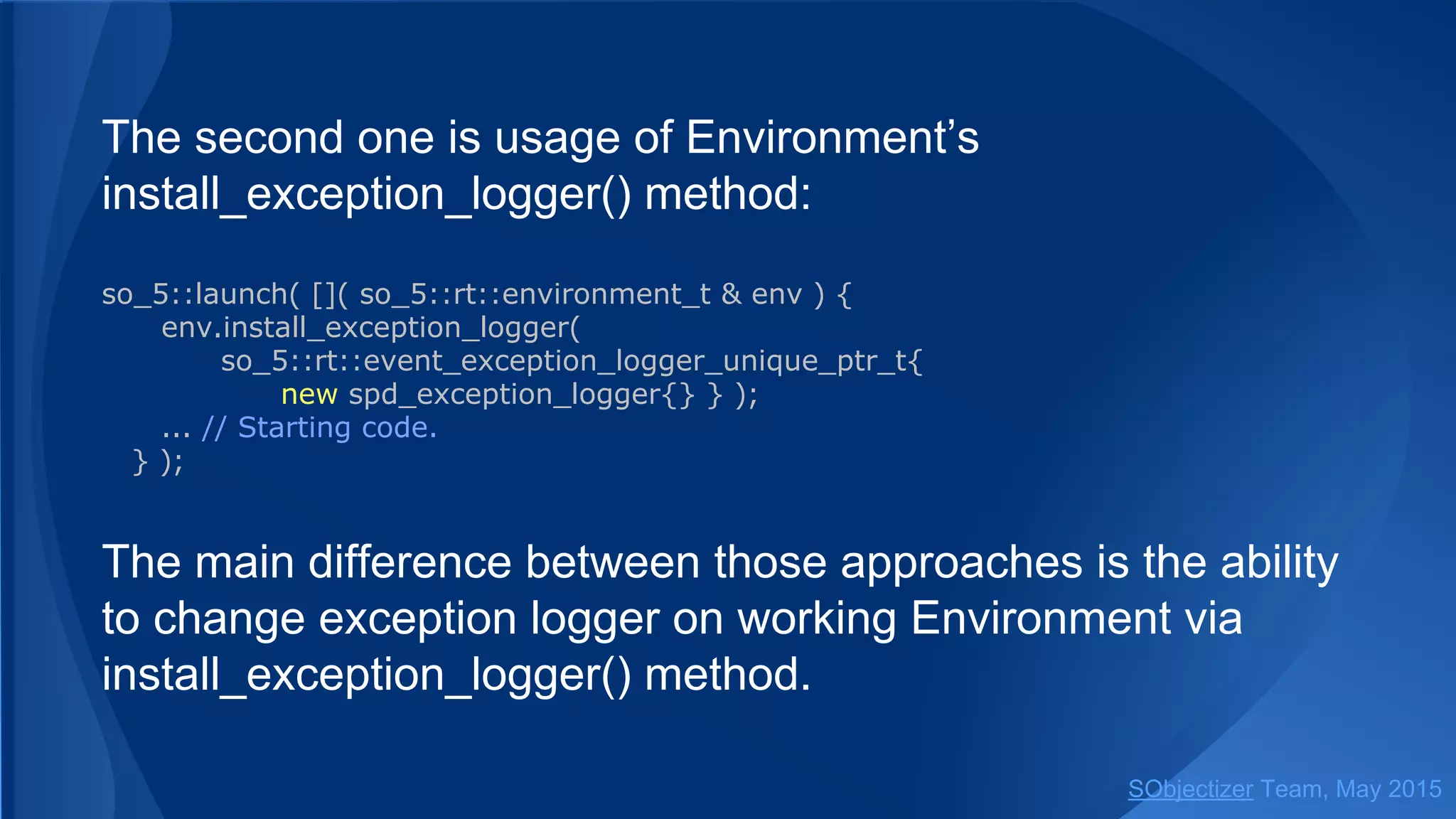 The second one is usage of Environment’s
install_exception_logger() method:
so_5::launch( []( so_5::environment_t & env ) {
env.install_exception_logger(
so_5::event_exception_logger_unique_ptr_t{
new spd_exception_logger{} } );
... // Starting code.
} );
The main difference between those approaches is the ability
to change exception logger on working Environment via
install_exception_logger() method.
SObjectizer Team, Jan 2016
 