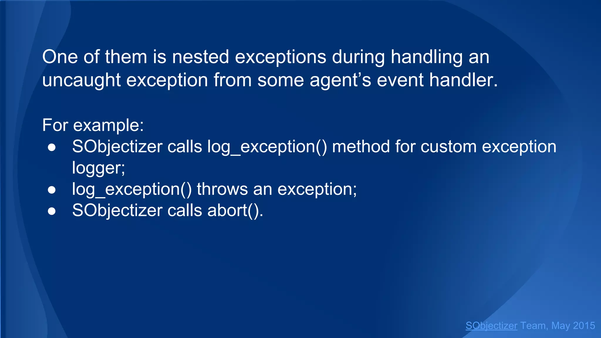 One of them is nested exceptions during handling an
uncaught exception from some agent’s event handler.
For example:
● SObjectizer calls log_exception() method for custom exception
logger;
● log_exception() throws an exception;
● SObjectizer calls abort().
SObjectizer Team, Jan 2016
 