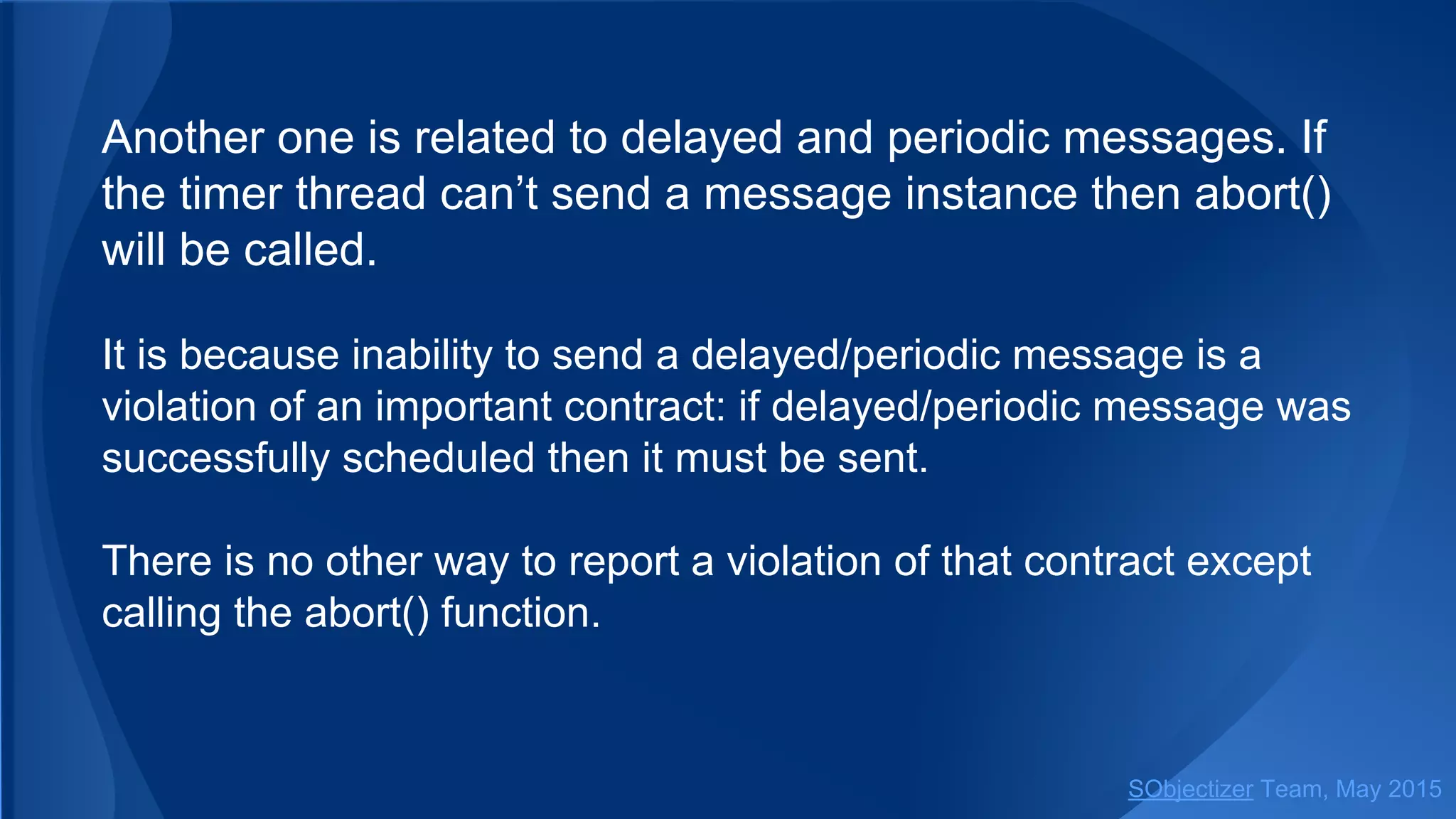 Another one is related to delayed and periodic messages. If
the timer thread can’t send a message instance then abort()
will be called.
It is because inability to send a delayed/periodic message is a
violation of an important contract: if delayed/periodic message was
successfully scheduled then it must be sent.
There is no other way to report a violation of that contract except
calling the abort() function.
SObjectizer Team, Jan 2016
 