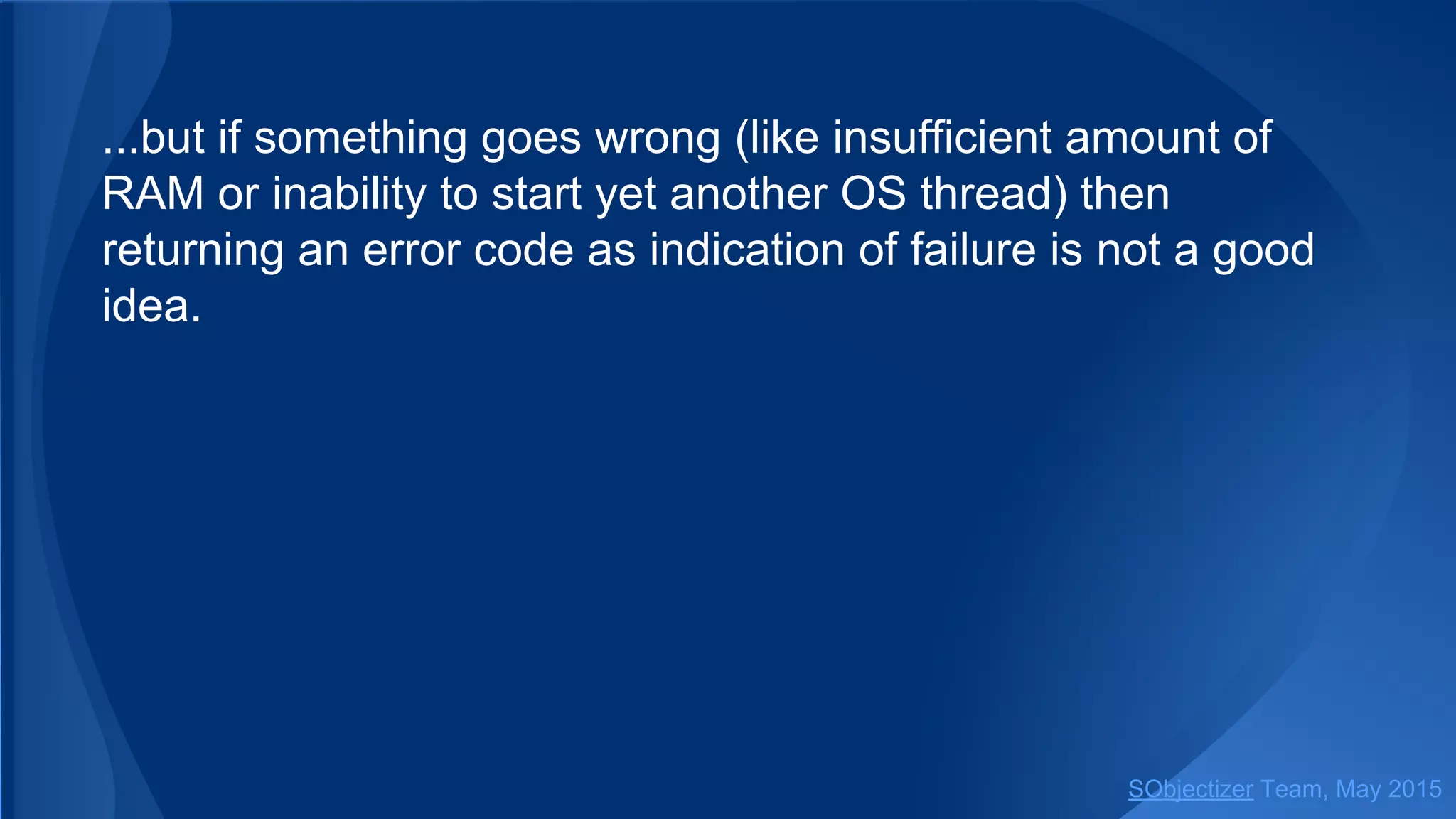 ...but if something goes wrong (like insufficient amount of
RAM or inability to start yet another OS thread) then
returning an error code as indication of failure is not a good
idea.
SObjectizer Team, Jan 2016
 
