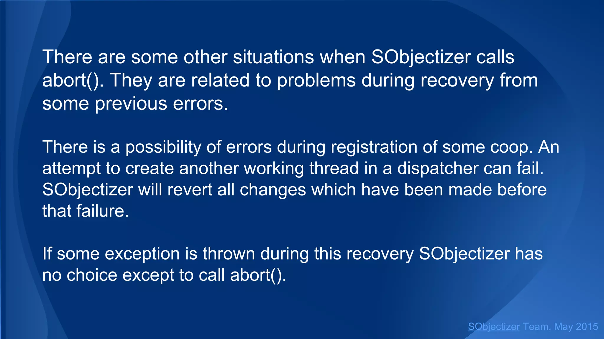 There are some other situations when SObjectizer calls
abort(). They are related to problems during recovery from
some previous errors.
There is a possibility of errors during registration of some coop. An
attempt to create another working thread in a dispatcher can fail.
SObjectizer will revert all changes which have been made before
that failure.
If some exception is thrown during this recovery SObjectizer has
no choice except to call abort().
SObjectizer Team, Jan 2016
 
