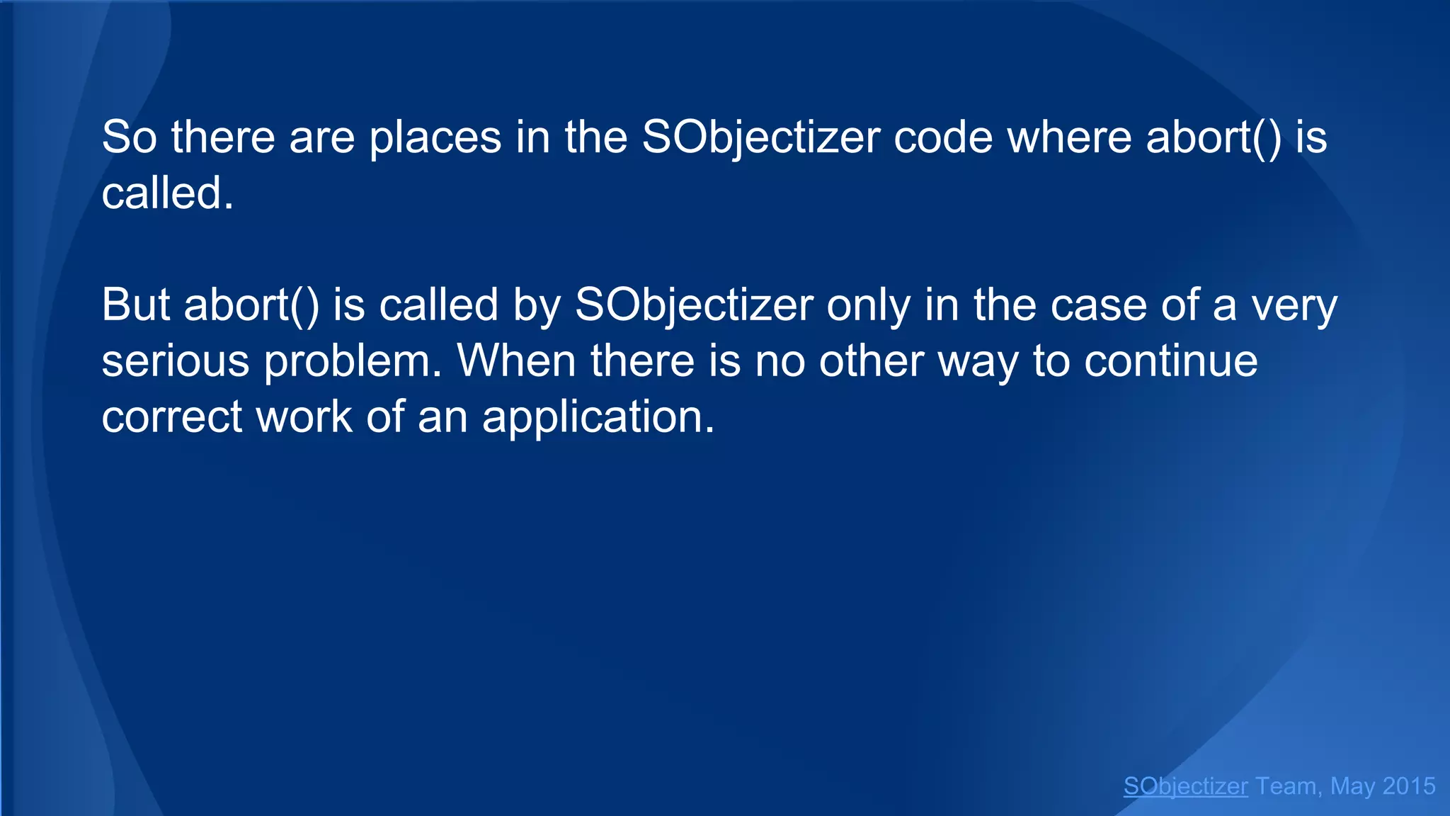 So there are places in the SObjectizer code where abort() is
called.
But abort() is called by SObjectizer only in the case of a very
serious problem. When there is no other way to continue
correct work of an application.
SObjectizer Team, Jan 2016
 