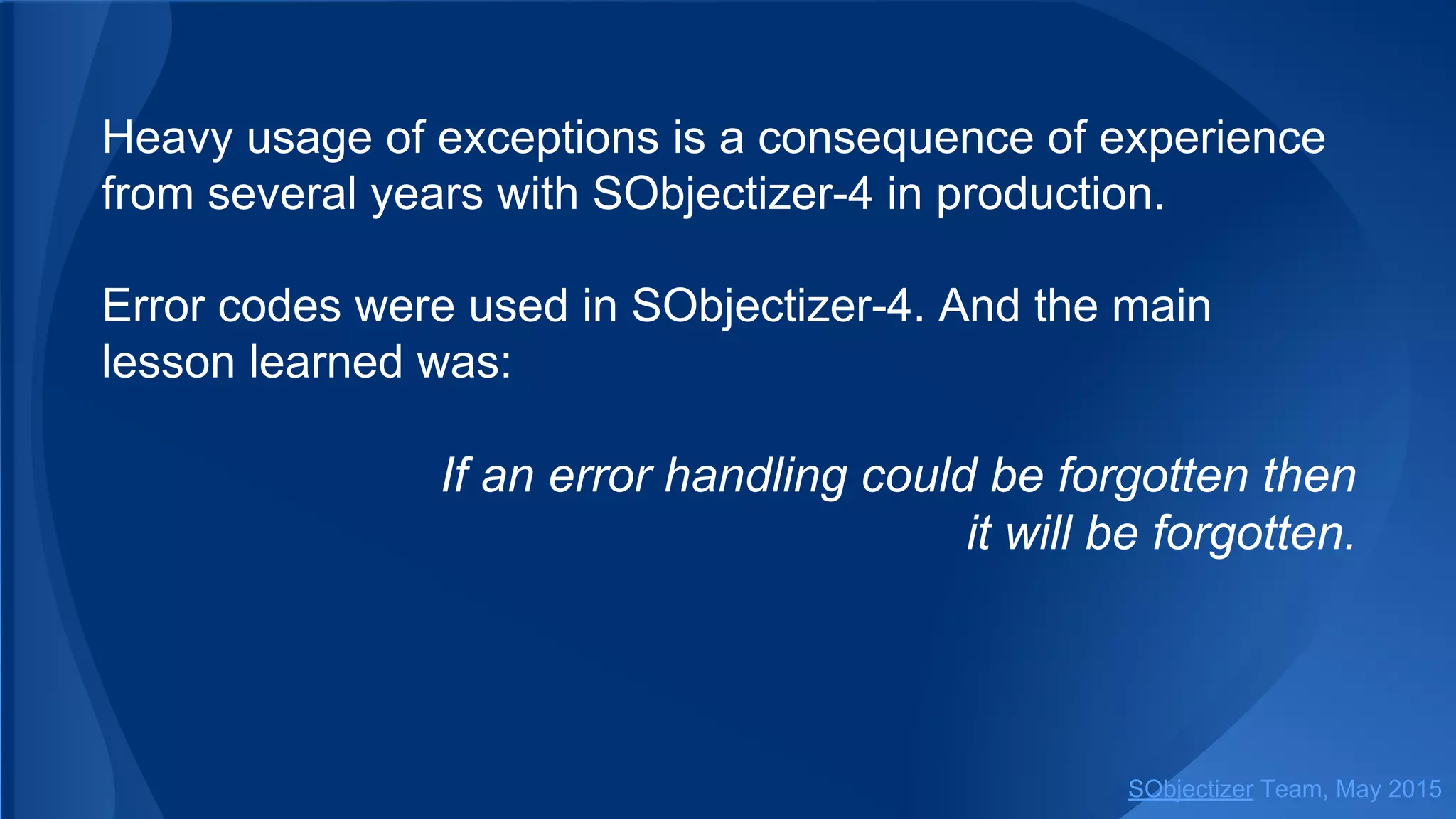 Heavy usage of exceptions is a consequence of experience
from several years with SObjectizer-4 in production.
Error codes were used in SObjectizer-4. And the main
lesson learned was:
If an error handling could be forgotten then
it will be forgotten.
SObjectizer Team, Jan 2016
 