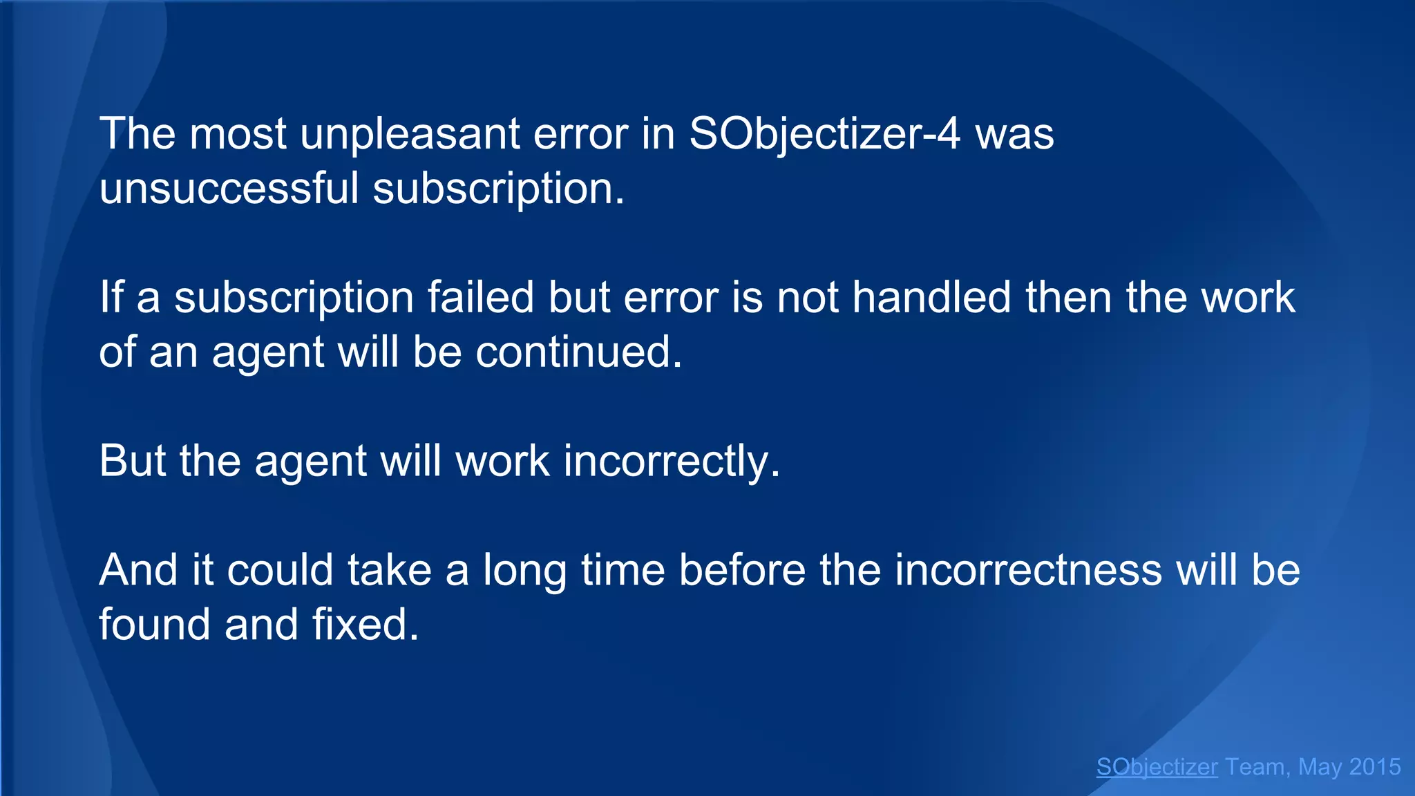The most unpleasant error in SObjectizer-4 was
unsuccessful subscription.
If a subscription failed but error is not handled then the work
of an agent will be continued.
But the agent will work incorrectly.
And it could take a long time before the incorrectness will be
found and fixed.
SObjectizer Team, Jan 2016
 