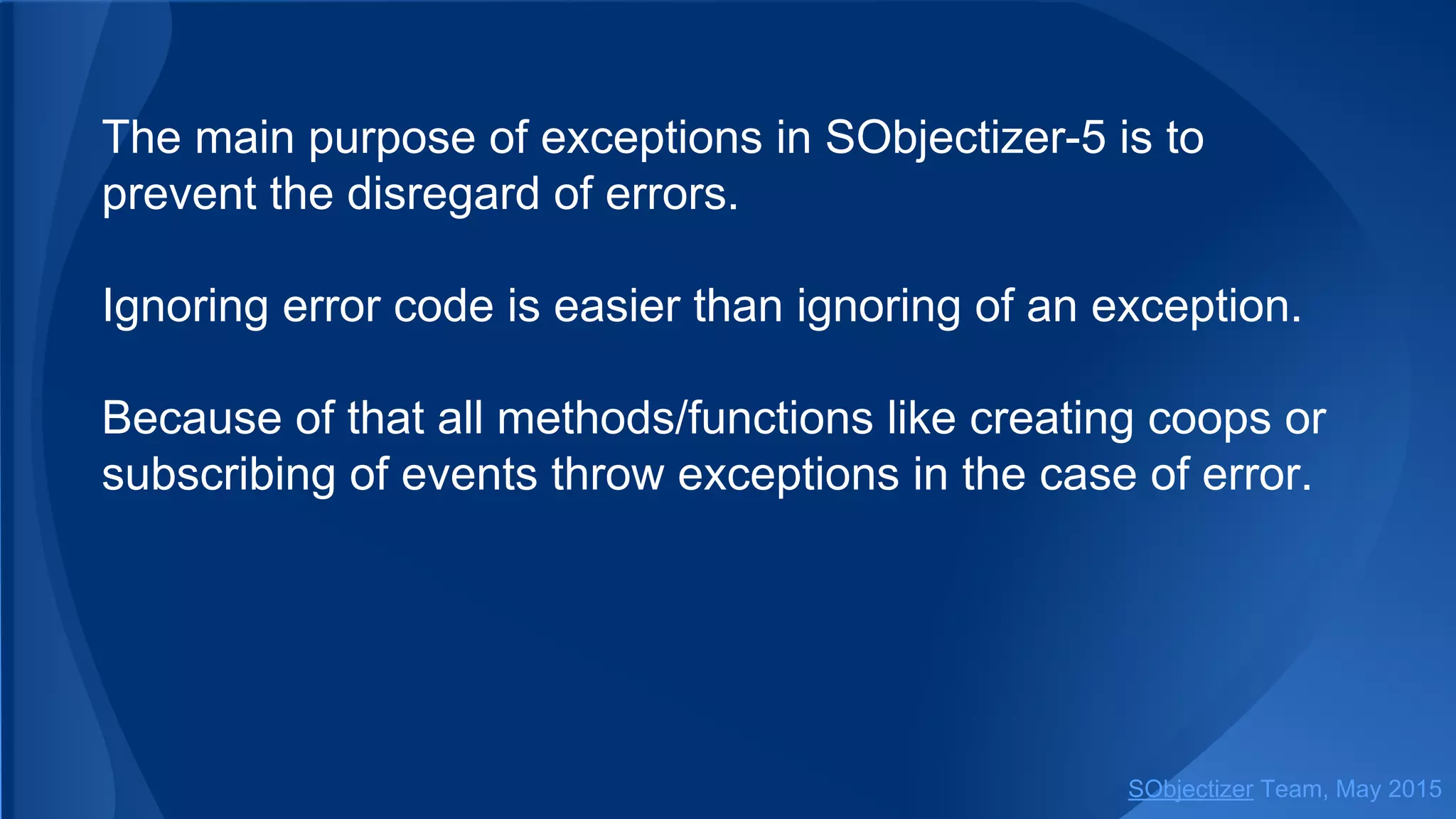 The main purpose of exceptions in SObjectizer-5 is to
prevent the disregard of errors.
Ignoring error code is easier than ignoring of an exception.
Because of that all methods/functions like creating coops or
subscribing of events throw exceptions in the case of error.
SObjectizer Team, Jan 2016
 