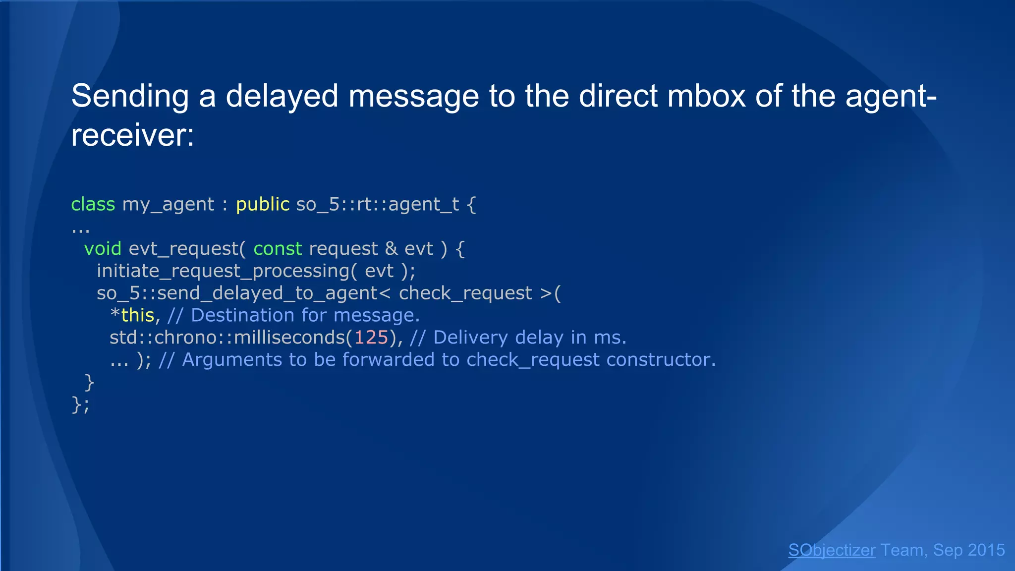 Sending a delayed message to the direct mbox of the agent-
receiver:
class my_agent : public so_5::agent_t {
...
void evt_request( const request & evt ) {
initiate_request_processing( evt );
so_5::send_delayed< check_request >(
*this, // Destination for message.
std::chrono::milliseconds(125), // Delivery delay in ms.
... ); // Arguments to be forwarded to check_request constructor.
}
};
SObjectizer Team, Jan 2016
 