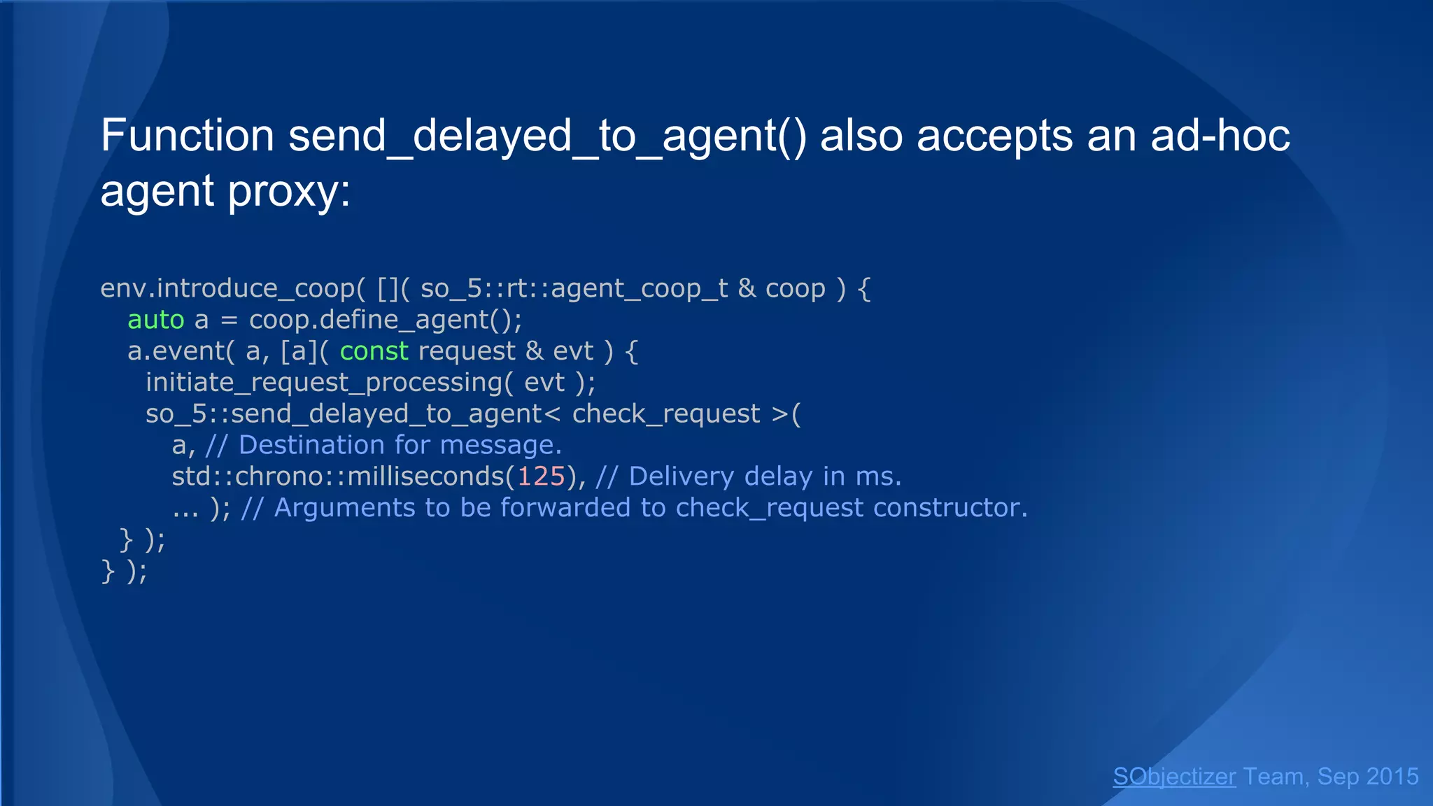 Function send_delayed() also accepts an ad-hoc agent
proxy:
env.introduce_coop( []( so_5::coop_t & coop ) {
auto a = coop.define_agent();
a.event( a, [a]( const request & evt ) {
initiate_request_processing( evt );
so_5::send_delayed< check_request >(
a, // Destination for message.
std::chrono::milliseconds(125), // Delivery delay in ms.
... ); // Arguments to be forwarded to check_request constructor.
} );
} );
SObjectizer Team, Jan 2016
 
