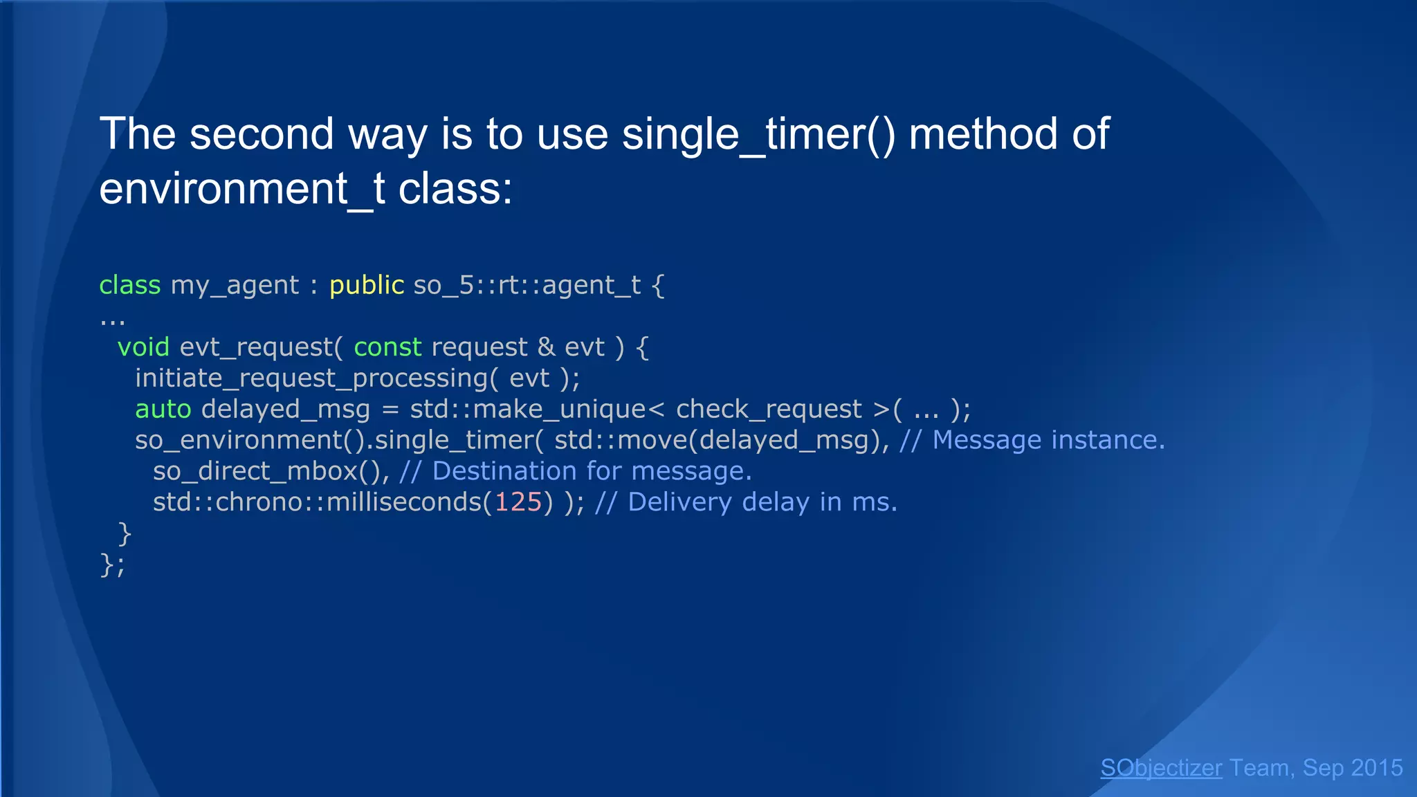 The second way is to use single_timer() method of
environment_t class:
class my_agent : public so_5::agent_t {
...
void evt_request( const request & evt ) {
initiate_request_processing( evt );
auto delayed_msg = std::make_unique< check_request >( ... );
so_environment().single_timer( std::move(delayed_msg), // Message instance.
so_direct_mbox(), // Destination for message.
std::chrono::milliseconds(125) ); // Delivery delay in ms.
}
};
SObjectizer Team, Jan 2016
 