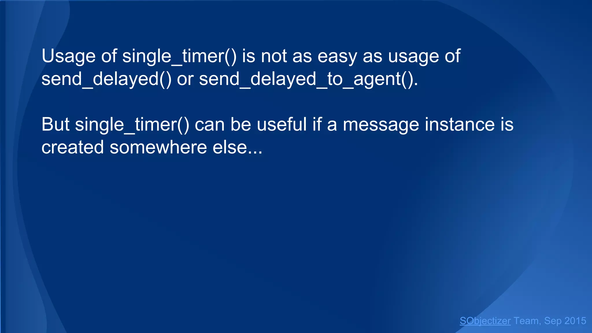 Usage of single_timer() is not as easy as usage of
send_delayed().
But single_timer() can be useful if a message instance is
created somewhere else...
SObjectizer Team, Jan 2016
 