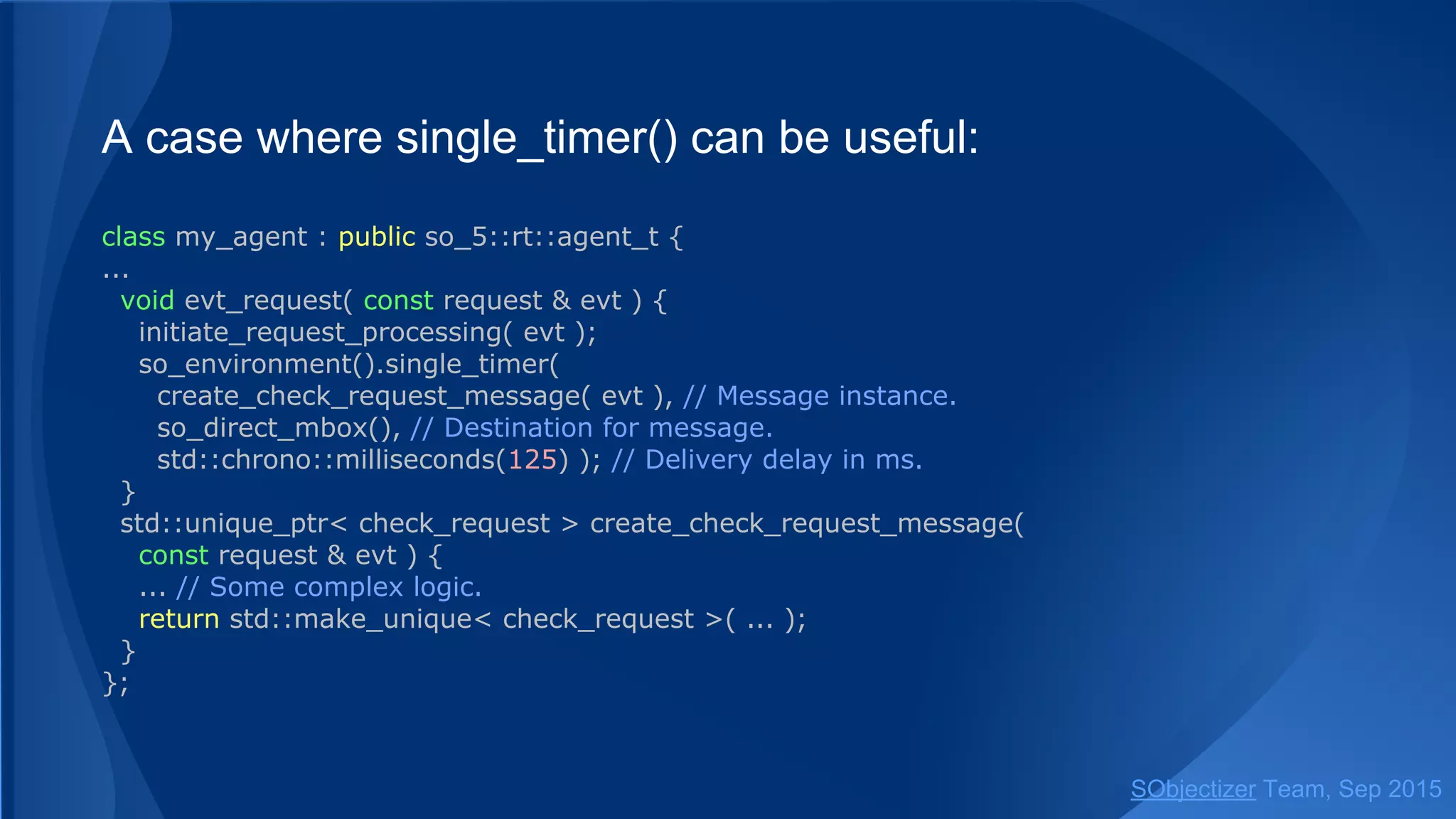 A case where single_timer() can be useful:
class my_agent : public so_5::agent_t {
...
void evt_request( const request & evt ) {
initiate_request_processing( evt );
so_environment().single_timer(
create_check_request_message( evt ), // Message instance.
so_direct_mbox(), // Destination for message.
std::chrono::milliseconds(125) ); // Delivery delay in ms.
}
std::unique_ptr< check_request > create_check_request_message( const request & evt ) {
... // Some complex logic.
return std::make_unique< check_request >( ... );
}
};
SObjectizer Team, Jan 2016
 