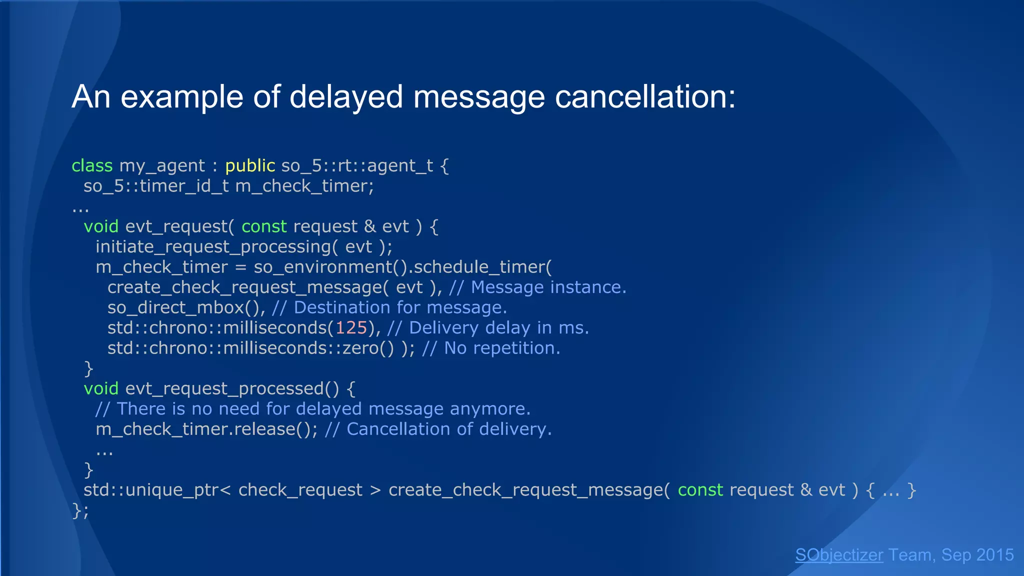 An example of delayed message cancellation:
class my_agent : public so_5::agent_t {
so_5::timer_id_t m_check_timer;
...
void evt_request( const request & evt ) {
initiate_request_processing( evt );
m_check_timer = so_environment().schedule_timer(
create_check_request_message( evt ), // Message instance.
so_direct_mbox(), // Destination for message.
std::chrono::milliseconds(125), // Delivery delay in ms.
std::chrono::milliseconds::zero() ); // No repetition.
}
void evt_request_processed() {
// There is no need for delayed message anymore.
m_check_timer.release(); // Cancellation of delivery.
...
}
std::unique_ptr< check_request > create_check_request_message( const request & evt ) { ... }
};
SObjectizer Team, Jan 2016
 