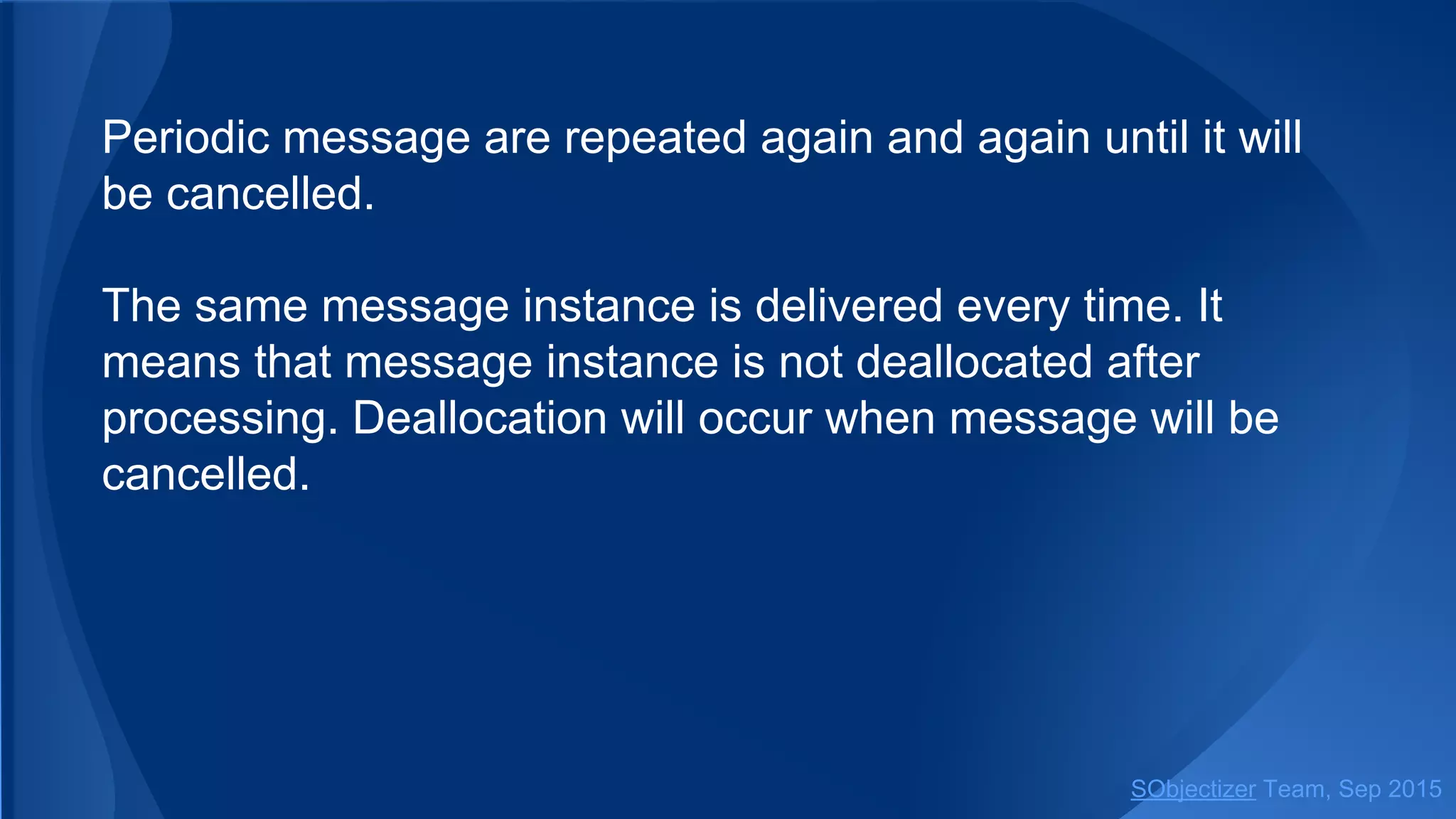 Periodic message are repeated again and again until it will
be cancelled.
The same message instance is delivered every time. It
means that message instance is not deallocated after
processing. Deallocation will occur when message will be
cancelled.
SObjectizer Team, Jan 2016
 