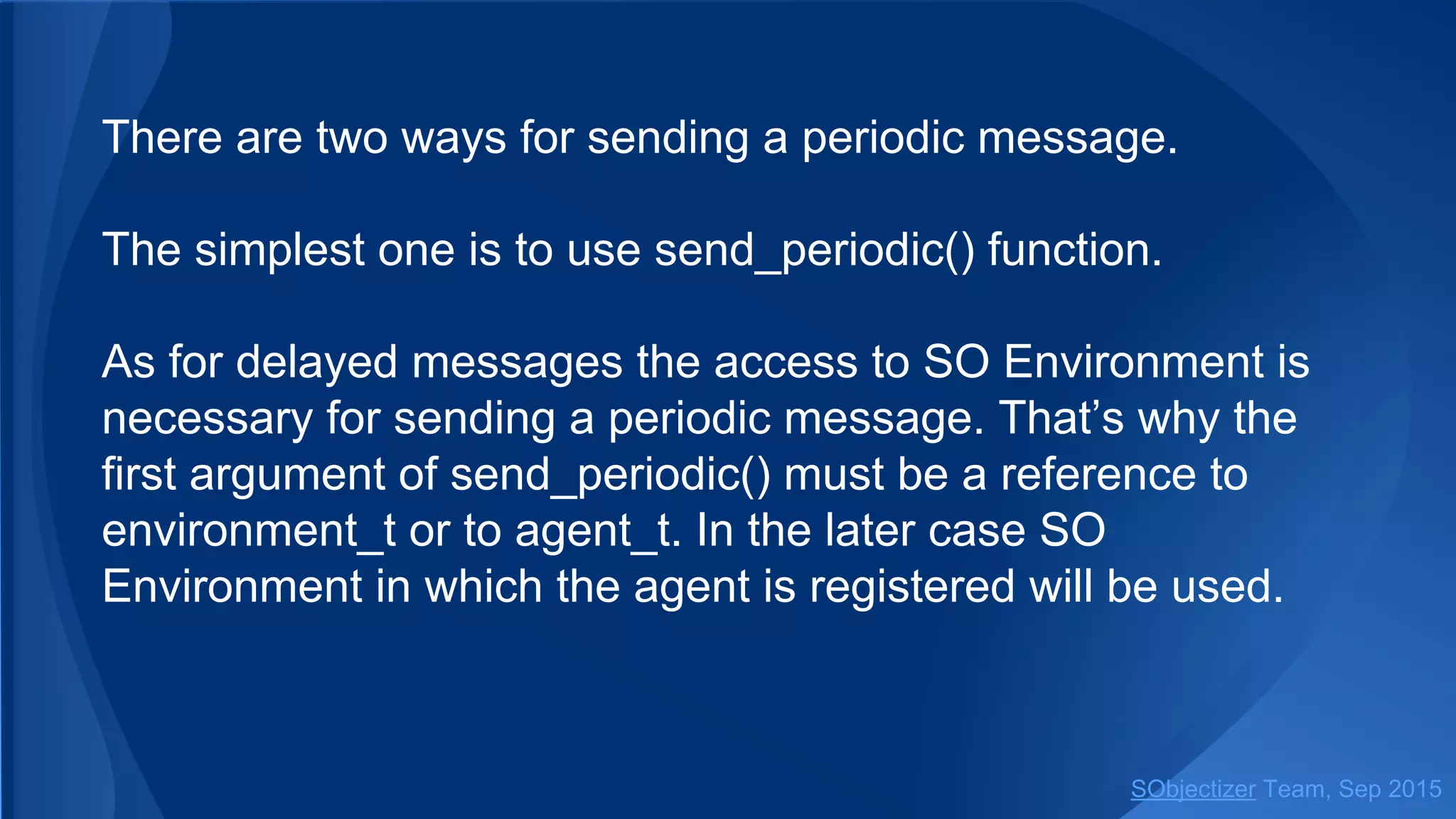 There are two ways for sending a periodic message.
The simplest one is to use send_periodic() function.
As for delayed messages the access to SO Environment is
necessary for sending a periodic message. That’s why the
first argument of send_periodic() must be a reference to
environment_t or some object from which that reference
could be obtained.
SObjectizer Team, Jan 2016
 