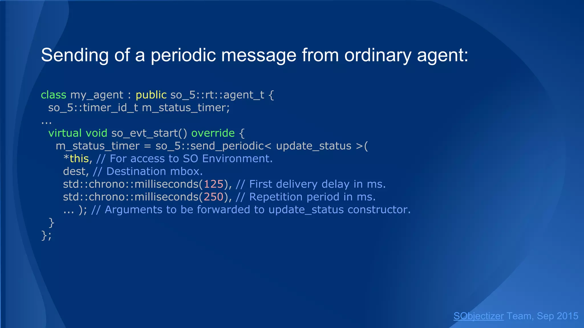 Sending of a periodic message from ordinary agent:
class my_agent : public so_5::agent_t {
so_5::timer_id_t m_status_timer;
...
virtual void so_evt_start() override {
m_status_timer = so_5::send_periodic< update_status >(
so_environment(), // SO Environment to be used.
dest, // Destination mbox.
std::chrono::milliseconds(125), // First delivery delay in ms.
std::chrono::milliseconds(250), // Repetition period in ms.
... ); // Arguments to be forwarded to update_status constructor.
}
};
SObjectizer Team, Jan 2016
 