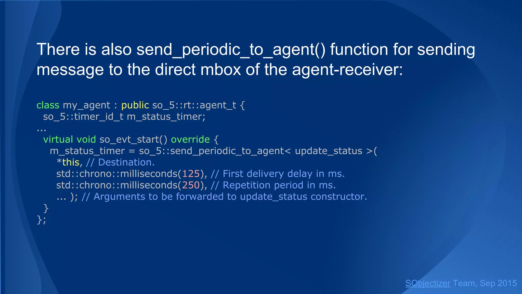 Function send_periodic() can send a message to the direct
mbox of the agent-receiver:
class my_agent : public so_5::agent_t {
so_5::timer_id_t m_status_timer;
...
virtual void so_evt_start() override {
m_status_timer = so_5::send_periodic< update_status >(
*this, // Destination. SO Environment of target agent will be used.
std::chrono::milliseconds(125), // First delivery delay in ms.
std::chrono::milliseconds(250), // Repetition period in ms.
... ); // Arguments to be forwarded to update_status constructor.
}
};
SObjectizer Team, Jan 2016
 