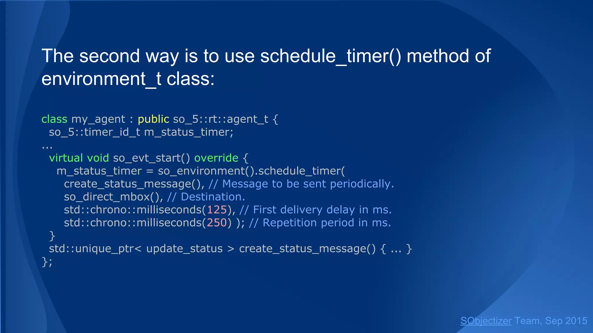 The second way is to use schedule_timer() method of
environment_t class:
class my_agent : public so_5::agent_t {
so_5::timer_id_t m_status_timer;
...
virtual void so_evt_start() override {
m_status_timer = so_environment().schedule_timer(
create_status_message(), // Message to be sent periodically.
so_direct_mbox(), // Destination.
std::chrono::milliseconds(125), // First delivery delay in ms.
std::chrono::milliseconds(250) ); // Repetition period in ms.
}
std::unique_ptr< update_status > create_status_message() { ... }
};
SObjectizer Team, Jan 2016
 