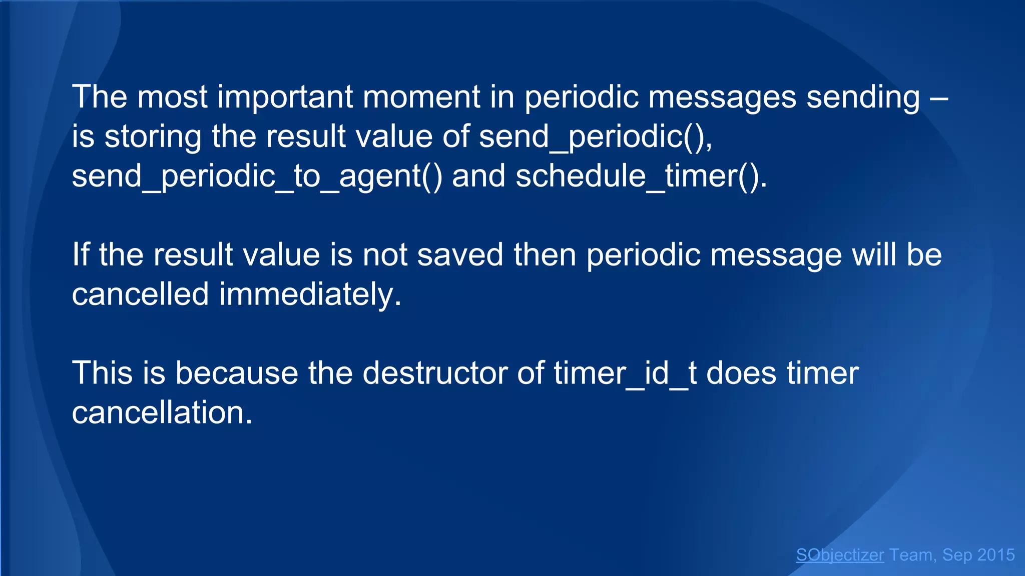 The most important moment in periodic messages sending ‒
is storing the result value of send_periodic() and
schedule_timer().
If the result value is not saved then periodic message will be
cancelled immediately.
This is because the destructor of timer_id_t does timer
cancellation.
SObjectizer Team, Jan 2016
 