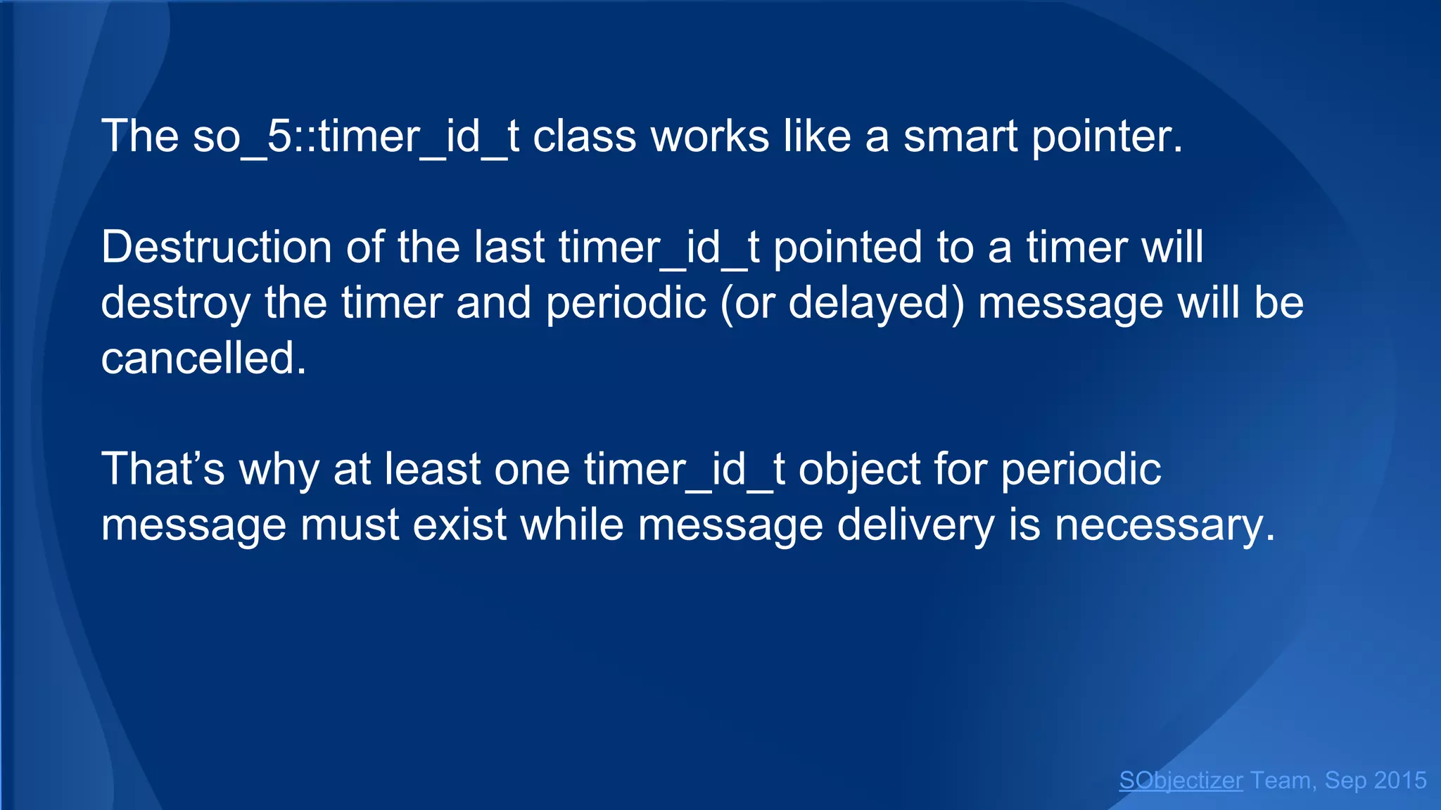The so_5::timer_id_t class works like a smart pointer.
Destruction of the last timer_id_t pointed to a timer will
destroy the timer and periodic (or delayed) message will be
cancelled.
That’s why at least one timer_id_t object for periodic
message must exist while message delivery is necessary.
SObjectizer Team, Jan 2016
 