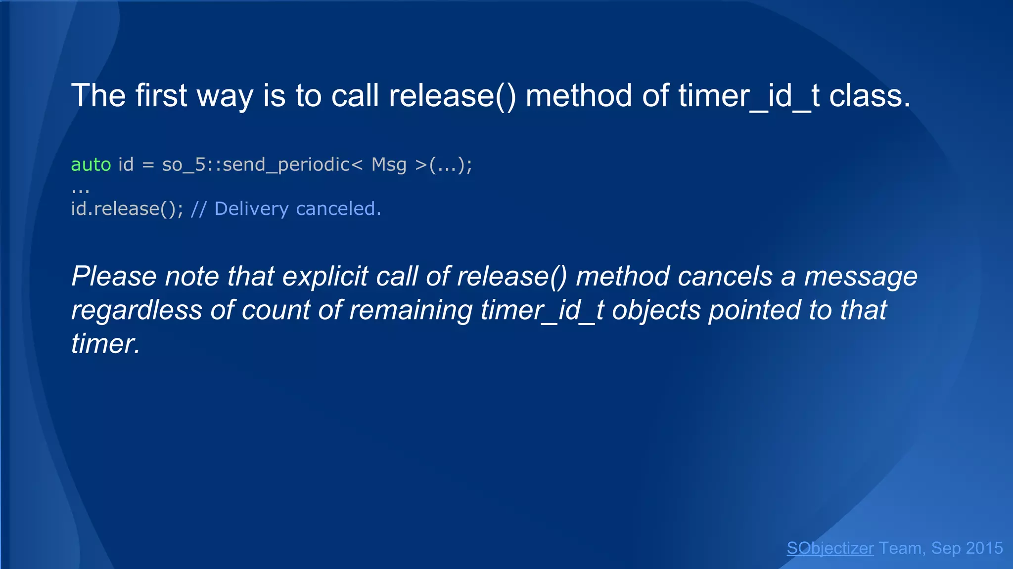 The first way is to call release() method of timer_id_t class.
auto id = so_5::send_periodic< Msg >(...);
...
id.release(); // Delivery canceled.
Please note that explicit call of release() method cancels a message
regardless of count of remaining timer_id_t objects pointed to that
timer.
SObjectizer Team, Jan 2016
 