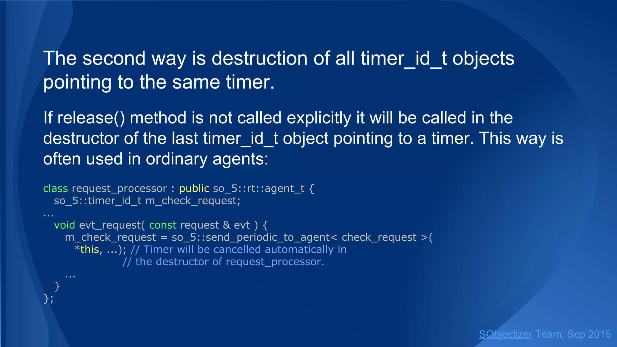 The second way is destruction of all timer_id_t objects
pointing to the same timer.
If release() method is not called explicitly it will be called in the
destructor of the last timer_id_t object pointing to a timer. This way is
often used in ordinary agents:
class request_processor : public so_5::agent_t {
so_5::timer_id_t m_check_request;
...
void evt_request( const request & evt ) {
m_check_request = so_5::send_periodic< check_request >(
*this, ...); // Timer will be cancelled automatically in
// the destructor of request_processor.
...
}
};
SObjectizer Team, Jan 2016
 