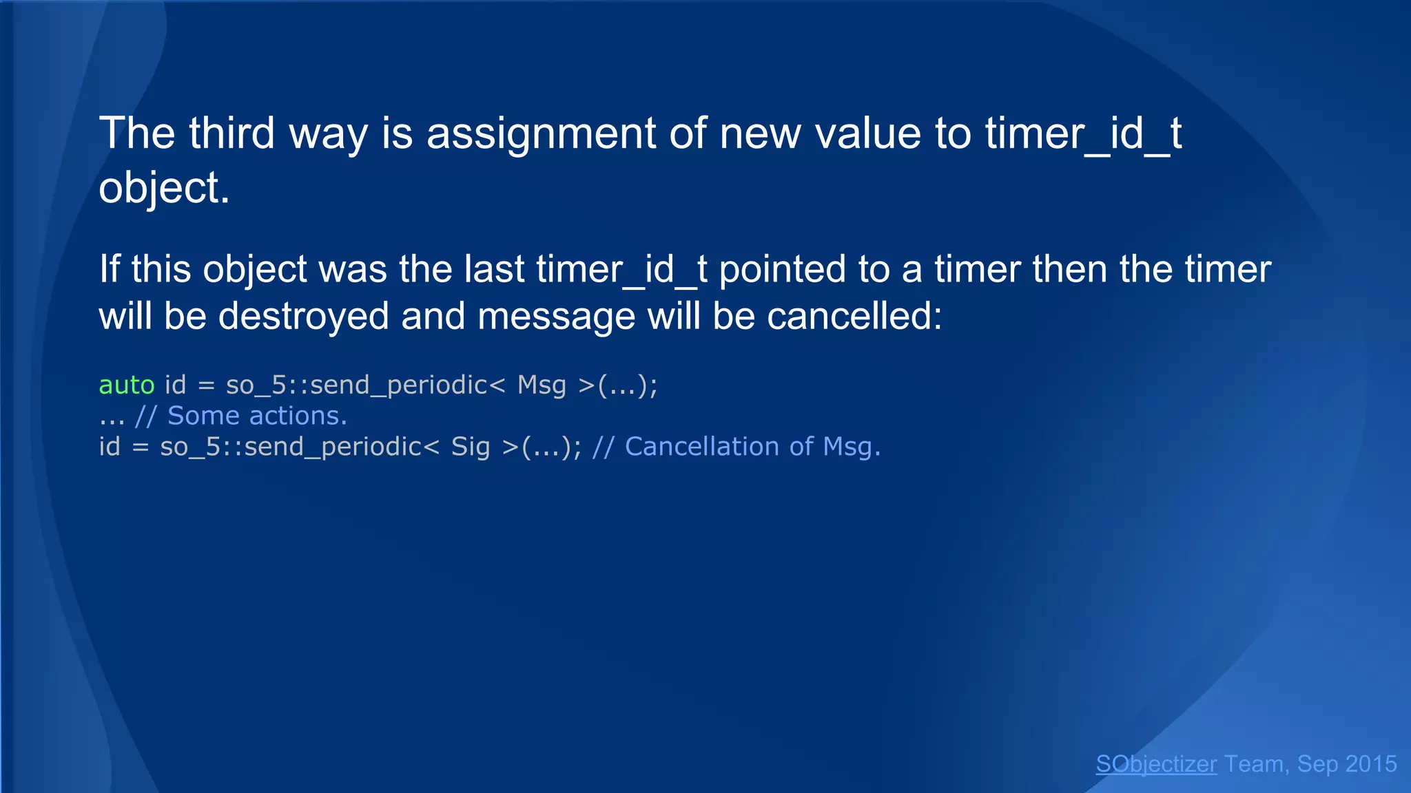 The third way is assignment of new value to timer_id_t
object.
If this object was the last timer_id_t pointed to a timer then the timer
will be destroyed and message will be cancelled:
auto id = so_5::send_periodic< Msg >(...);
... // Some actions.
id = so_5::send_periodic< Sig >(...); // Cancellation of Msg.
SObjectizer Team, Jan 2016
 