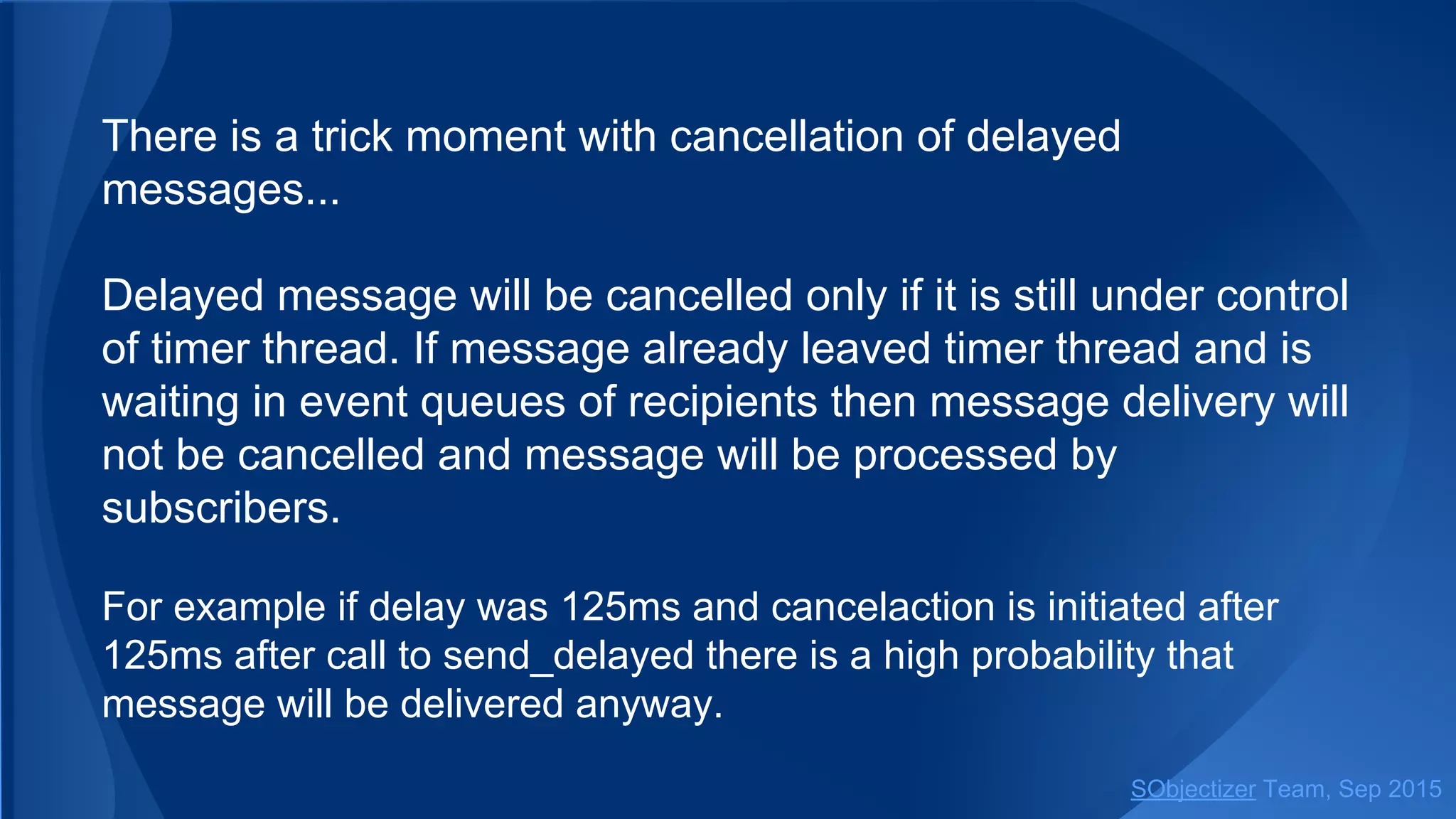 There is a trick moment with cancellation of delayed
messages...
Delayed message will be cancelled only if it is still under control
of timer thread. If message already leaved timer thread and is
waiting in event queues of recipients then message delivery will
not be cancelled and message will be processed by
subscribers.
For example if delay was 125ms and cancelaction is initiated after
125ms after call to send_delayed there is a high probability that
message will be delivered anyway.
SObjectizer Team, Jan 2016
 