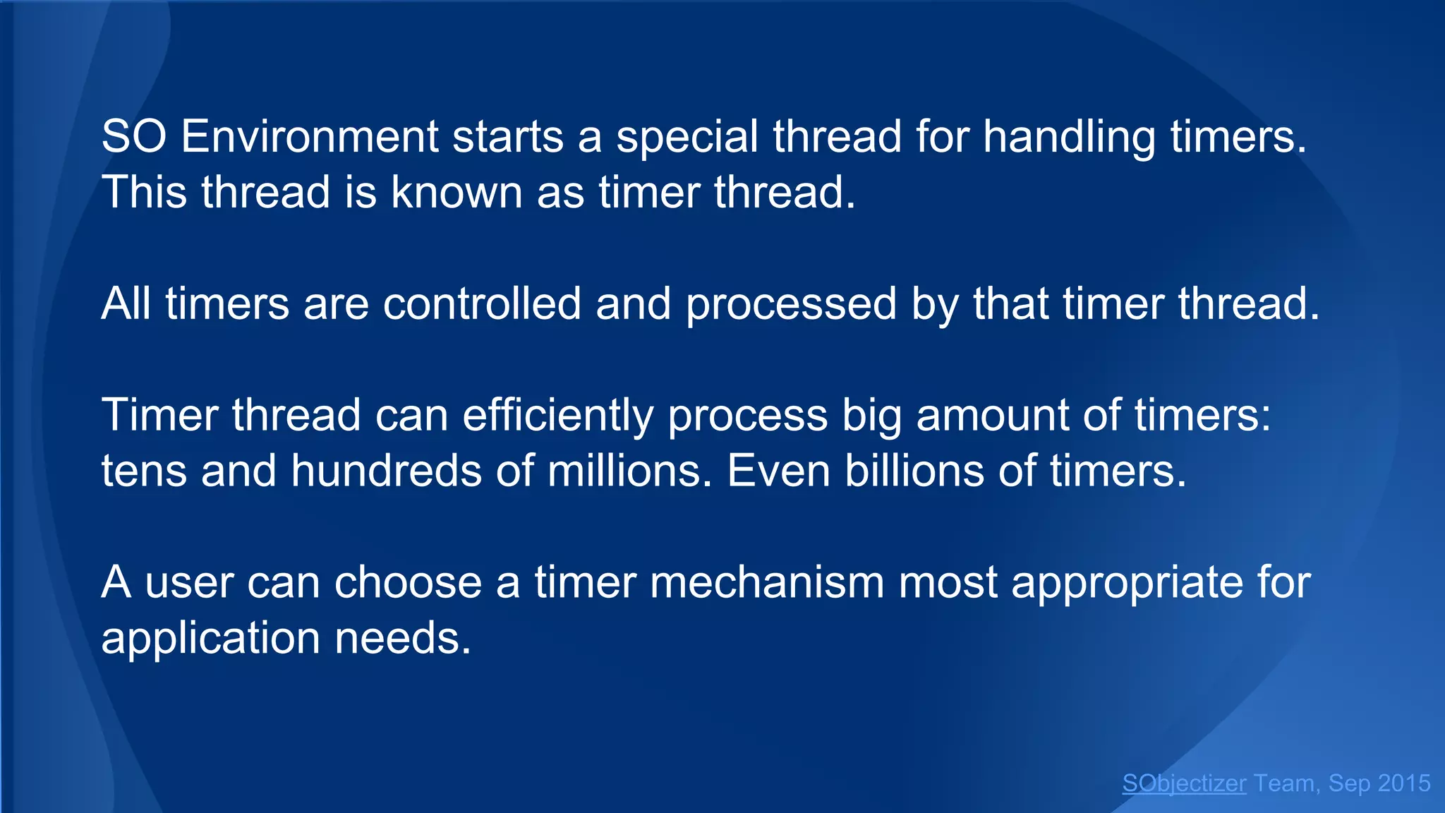 SO Environment starts a special thread for handling timers.
This thread is known as timer thread.
All timers are controlled and processed by that timer thread.
Timer thread can efficiently process big amount of timers:
tens and hundreds of millions. Even billions of timers.
A user can choose a timer mechanism most appropriate for
application needs.
SObjectizer Team, Jan 2016
 