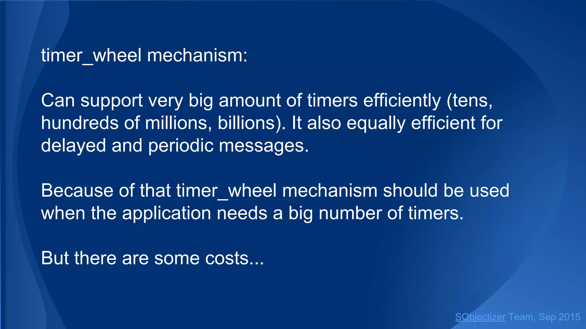 timer_wheel mechanism:
Can support very big amount of timers efficiently (tens,
hundreds of millions, billions). It also equally efficient for
delayed and periodic messages.
Because of that timer_wheel mechanism should be used
when the application needs a big number of timers.
But there are some costs...
SObjectizer Team, Jan 2016
 