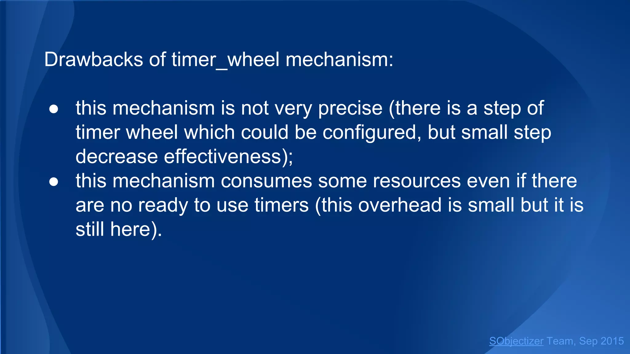 Drawbacks of timer_wheel mechanism:
● this mechanism is not very precise (there is a step of
timer wheel which could be configured, but small step
decrease effectiveness);
● this mechanism consumes some resources even if there
are no ready to use timers (this overhead is small but it is
still here).
SObjectizer Team, Jan 2016
 