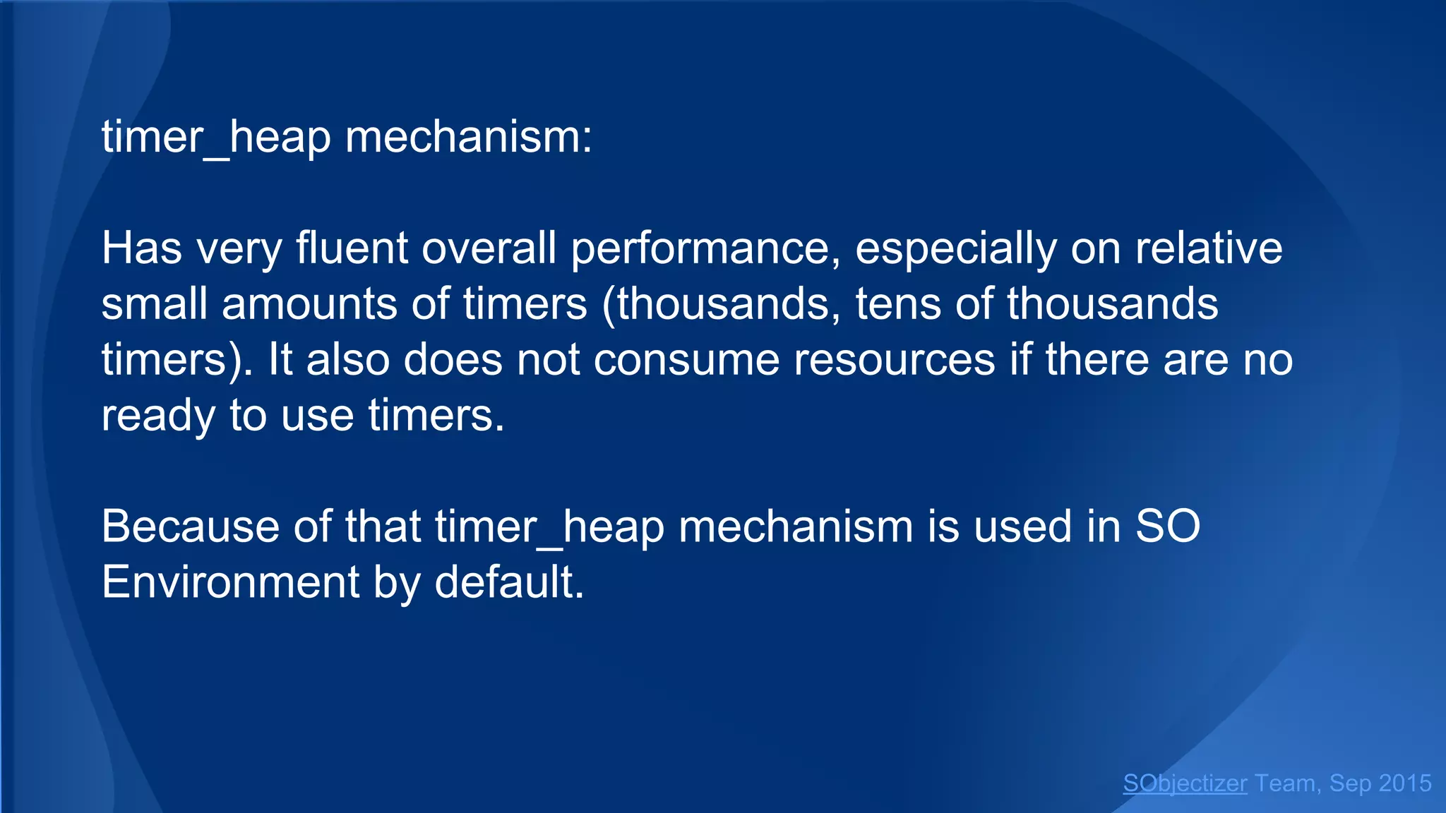 timer_heap mechanism:
Has very fluent overall performance, especially on relative
small amounts of timers (thousands, tens of thousands
timers). It also does not consume resources if there are no
ready to use timers.
Because of that timer_heap mechanism is used in SO
Environment by default.
SObjectizer Team, Jan 2016
 