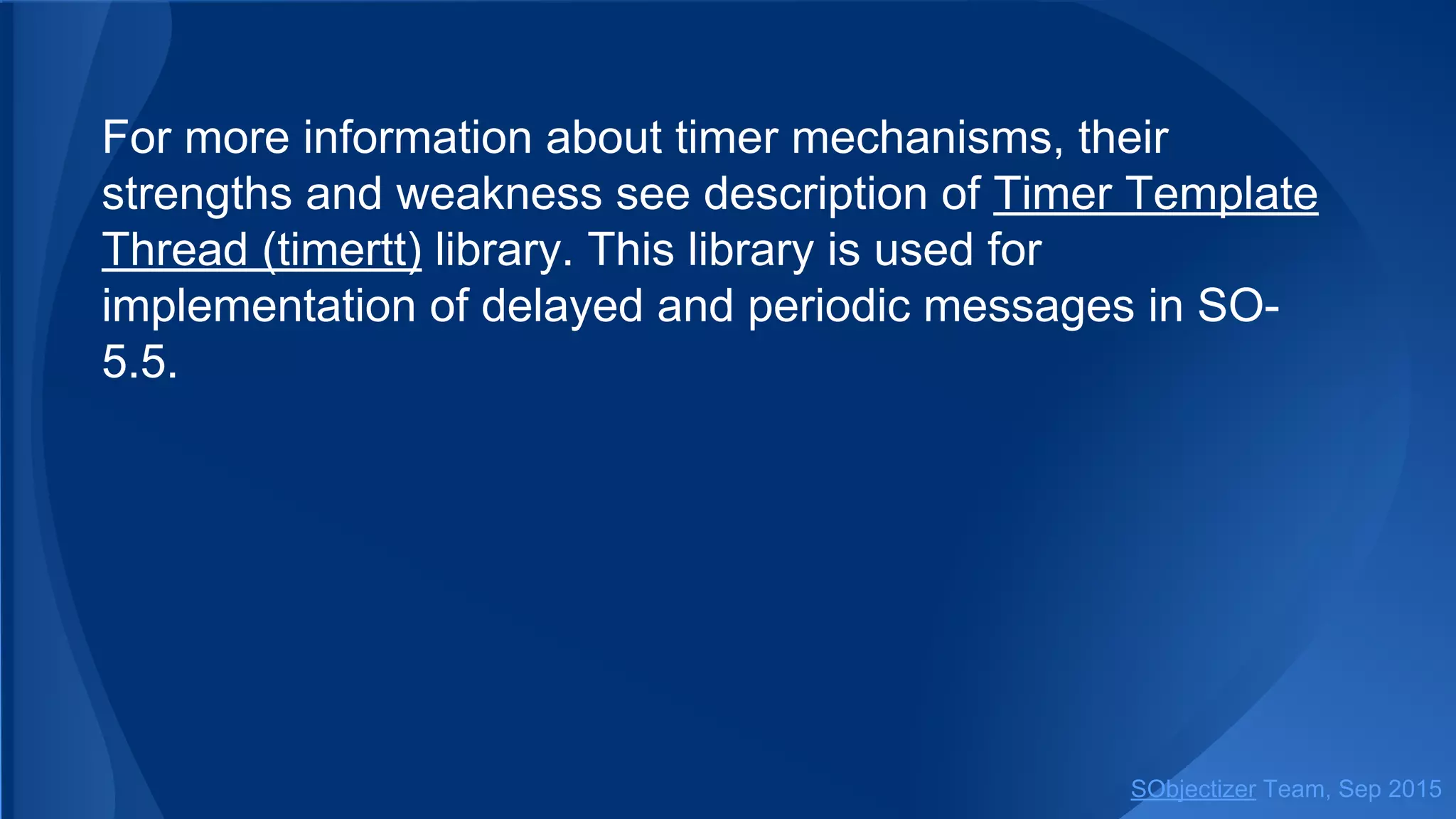 For more information about timer mechanisms, their
strengths and weakness see description of Timer Template
Thread (timertt) library. This library is used for
implementation of delayed and periodic messages in SO-
5.5.
SObjectizer Team, Jan 2016
 
