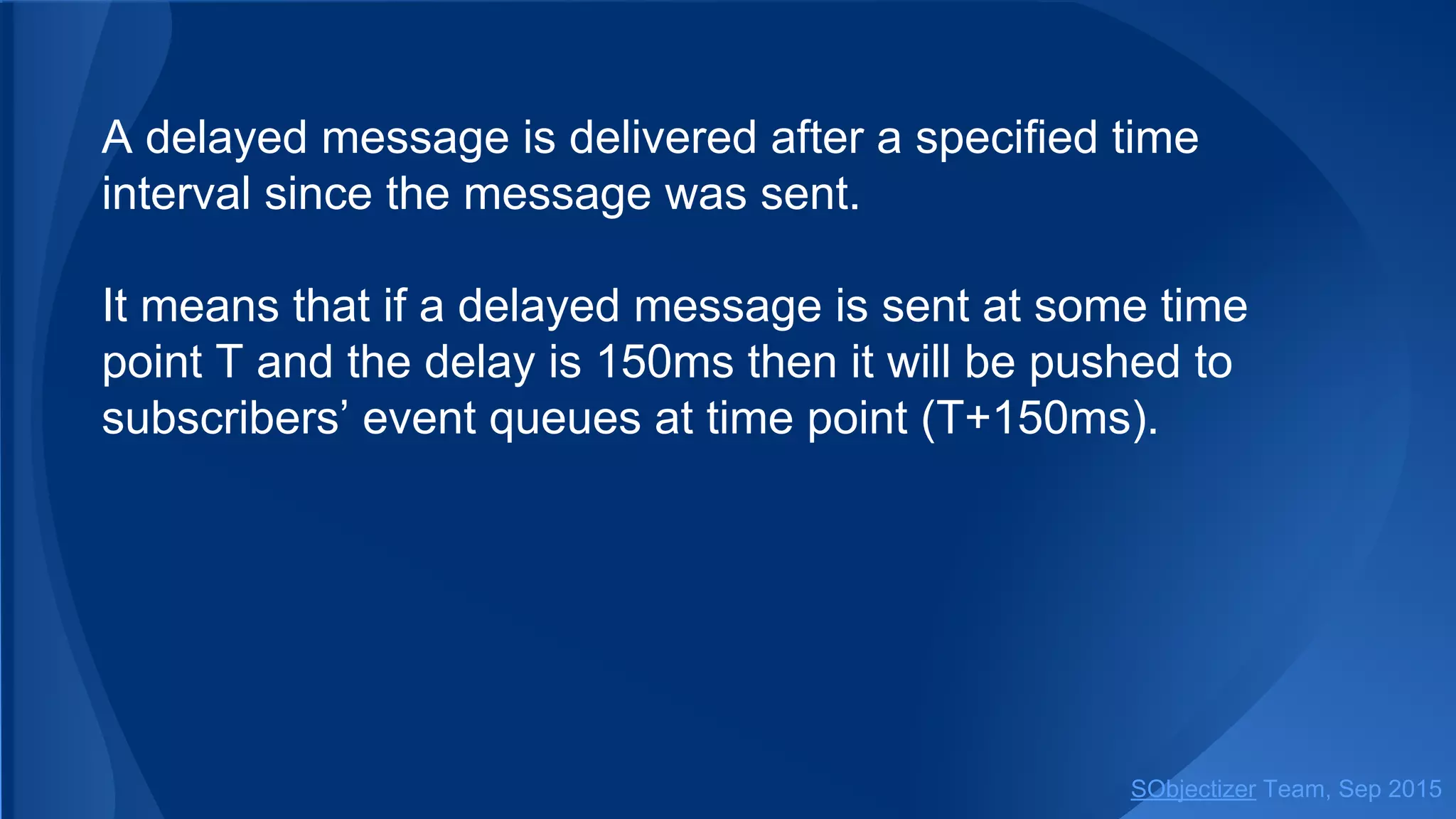 A delayed message is delivered after a specified time
interval since the message was sent.
It means that if a delayed message is sent at some time
point T and the delay is 150ms then it will be pushed to
subscribers’ event queues at time point (T+150ms).
SObjectizer Team, Jan 2016
 