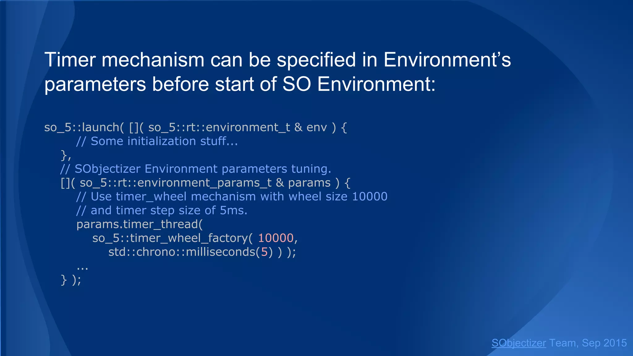 Timer mechanism can be specified in Environment’s
parameters before start of SO Environment:
so_5::launch( []( so_5::environment_t & env ) {
// Some initialization stuff...
},
// SObjectizer Environment parameters tuning.
[]( so_5::environment_params_t & params ) {
// Use timer_wheel mechanism with wheel size 10000
// and timer step size of 5ms.
params.timer_thread(
so_5::timer_wheel_factory( 10000,
std::chrono::milliseconds(5) ) );
...
} );
SObjectizer Team, Jan 2016
 