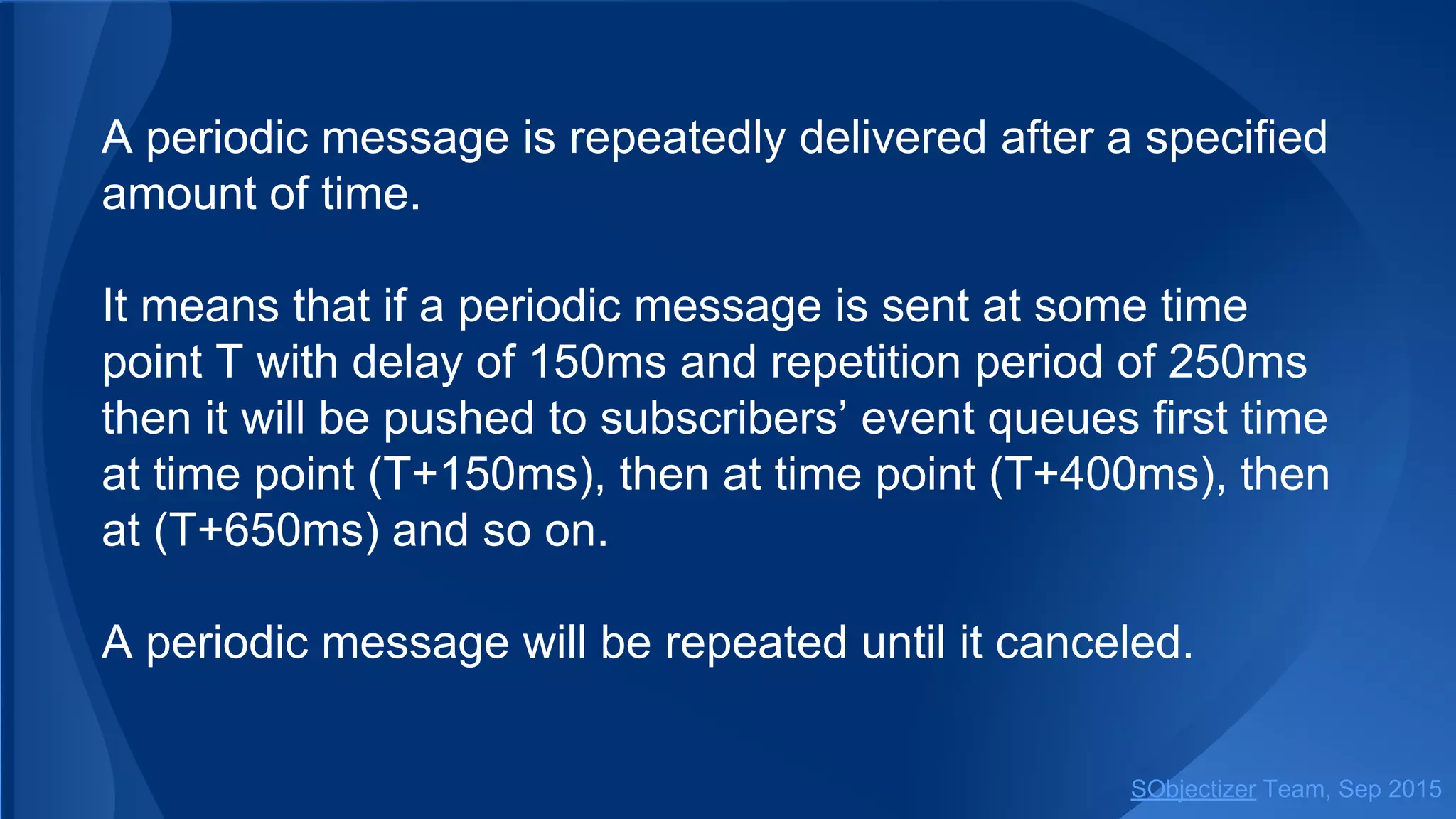 A periodic message is repeatedly delivered after a specified
amount of time.
It means that if a periodic message is sent at some time
point T with delay of 150ms and repetition period of 250ms
then it will be pushed to subscribers’ event queues first time
at time point (T+150ms), then at time point (T+400ms), then
at (T+650ms) and so on.
A periodic message will be repeated until it canceled.
SObjectizer Team, Jan 2016
 