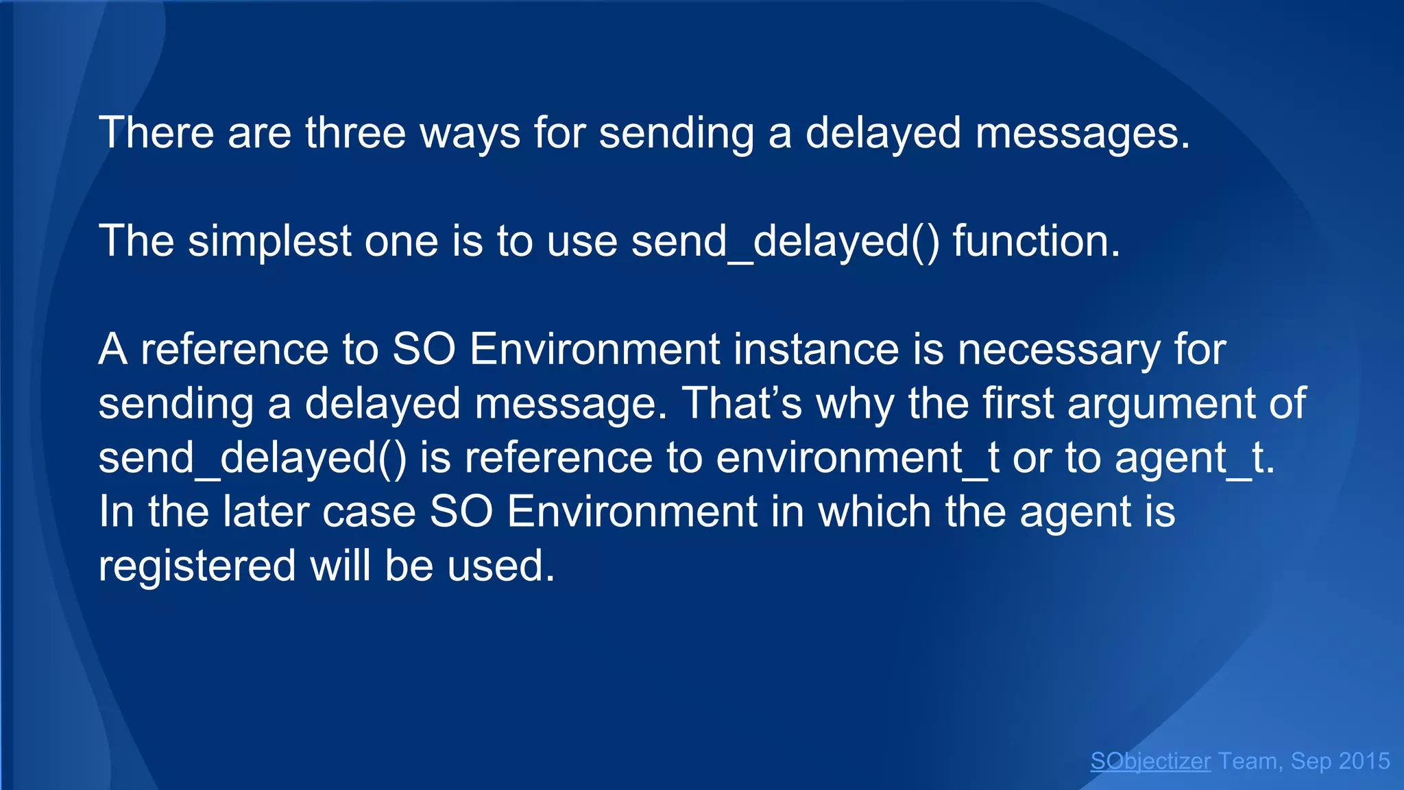 There are three ways for sending a delayed messages.
The simplest one is to use send_delayed() function.
A reference to SO Environment instance is necessary for
sending a delayed message. That’s why the first argument of
send_delayed() is a reference to environment_t or some
object from which that reference could be obtained.
SObjectizer Team, Jan 2016
 