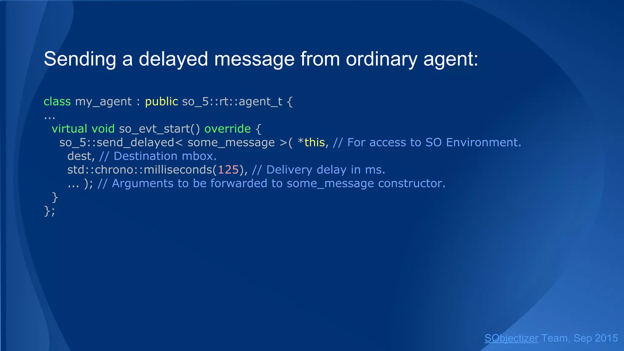 Sending a delayed message from ordinary agent:
class my_agent : public so_5::agent_t {
...
virtual void so_evt_start() override {
so_5::send_delayed< some_message >(
so_environment(), // SO Environment to be used.
dest, // Destination mbox.
std::chrono::milliseconds(125), // Delivery delay in ms.
... ); // Arguments to be forwarded to some_message constructor.
}
};
SObjectizer Team, Jan 2016
 