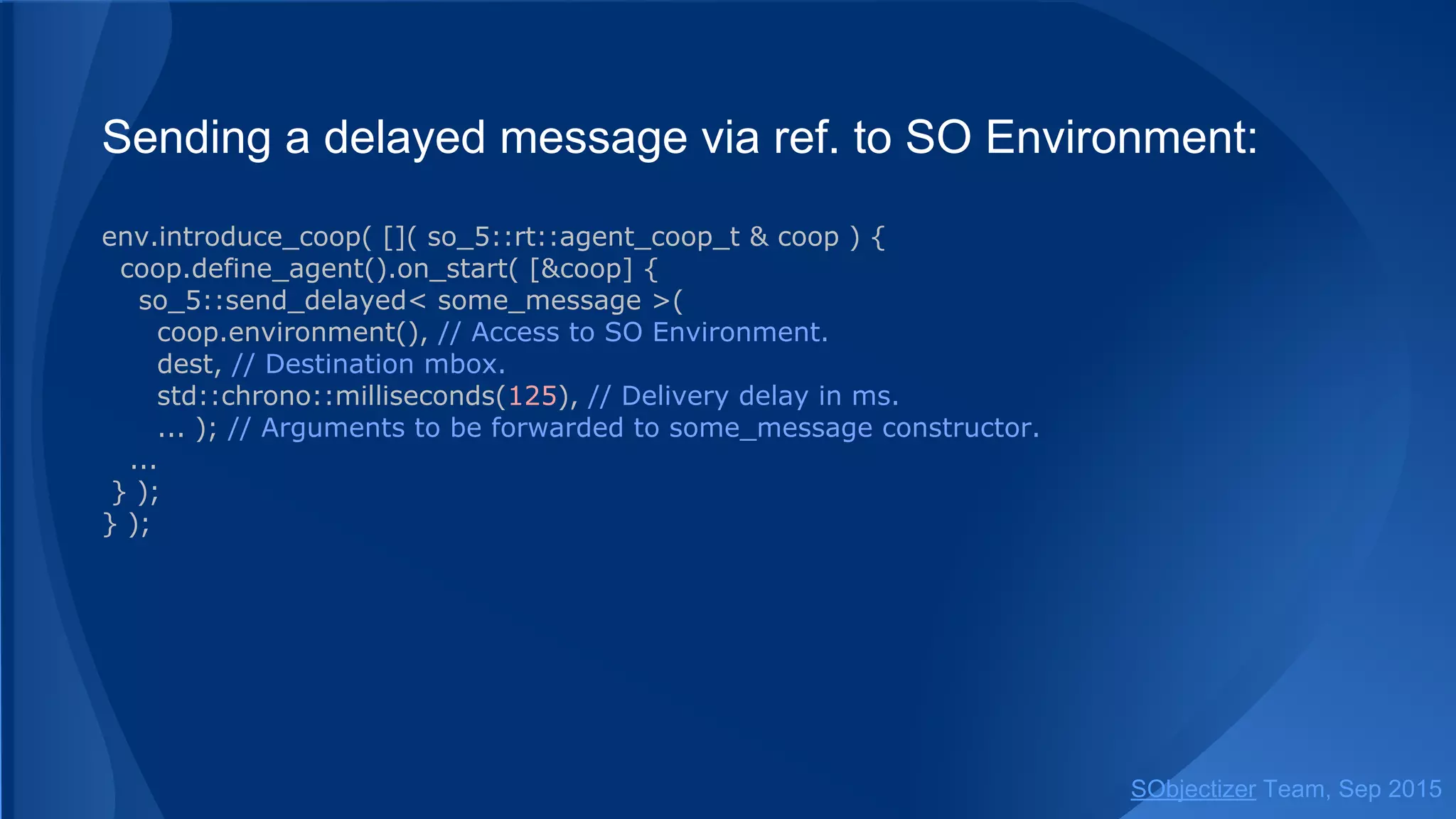 Sending a delayed message from ad-hoc agent:
env.introduce_coop( []( so_5::coop_t & coop ) {
coop.define_agent().on_start( [&coop] {
so_5::send_delayed< some_message >(
coop.environment(), // SO Environment to be used.
dest, // Destination mbox.
std::chrono::milliseconds(125), // Delivery delay in ms.
... ); // Arguments to be forwarded to some_message constructor.
...
} );
} );
SObjectizer Team, Jan 2016
 