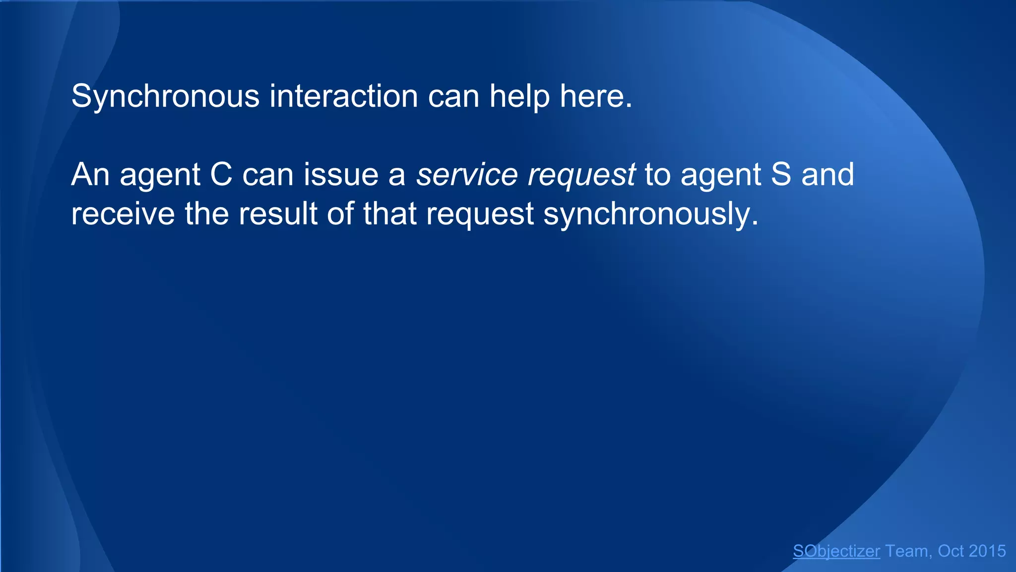 Synchronous interaction can help here.
An agent C can issue a service request to agent S and
receive the result of that request synchronously.
SObjectizer Team, Jan 2016
 