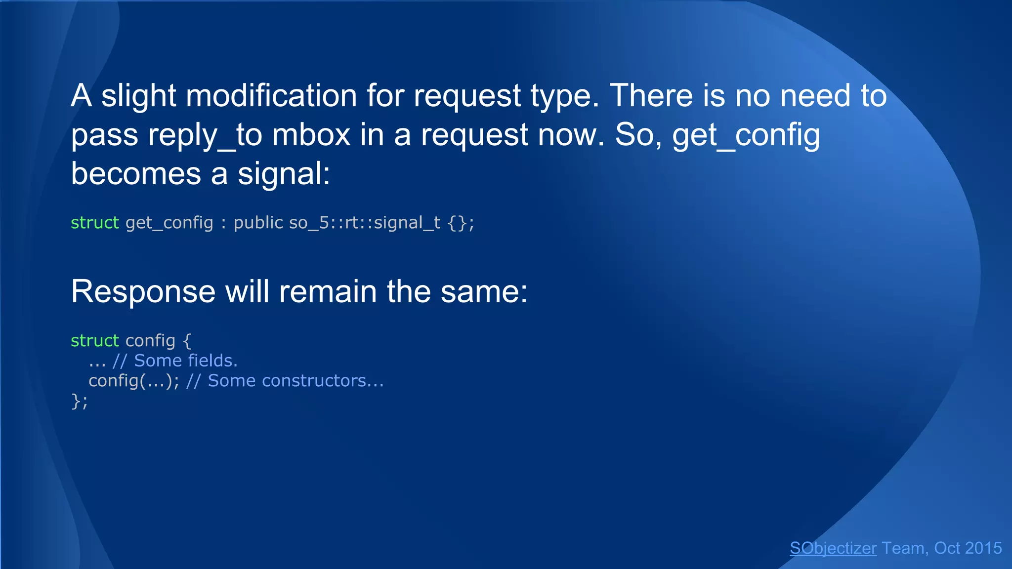 A slight modification for request type. There is no need to
pass reply_to mbox in a request now. So, get_config
becomes a signal:
struct get_config : public so_5::signal_t {};
Response will remain the same:
struct config {
... // Some fields.
config(...); // Some constructors...
};
SObjectizer Team, Jan 2016
 
