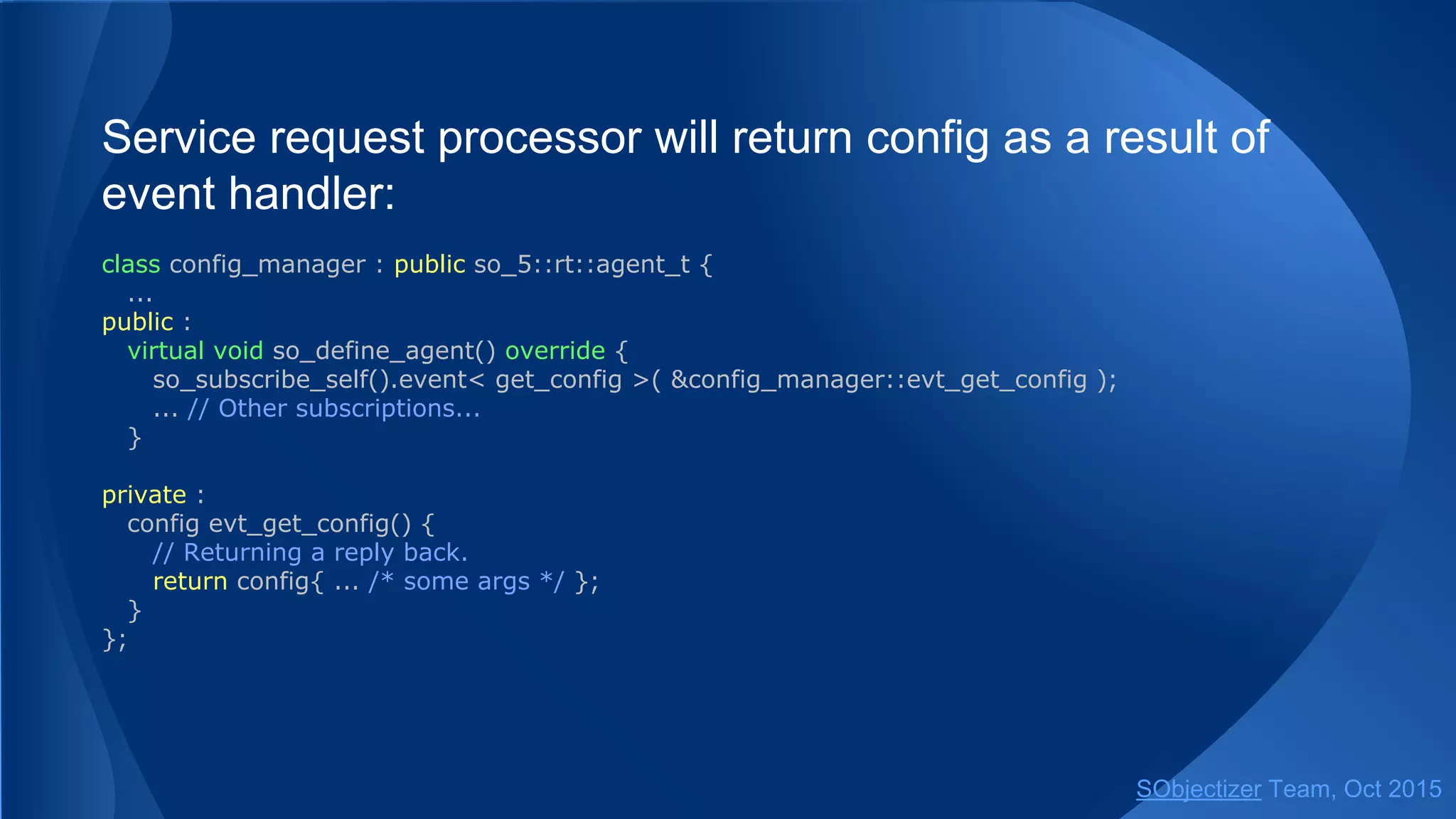 Service request processor will return config as a result of
event handler:
class config_manager : public so_5::agent_t {
...
public :
virtual void so_define_agent() override {
so_subscribe_self().event< get_config >( &config_manager::evt_get_config );
... // Other subscriptions...
}
private :
config evt_get_config() {
// Returning a reply back.
return config{ ... /* some args */ };
}
};
SObjectizer Team, Jan 2016
 