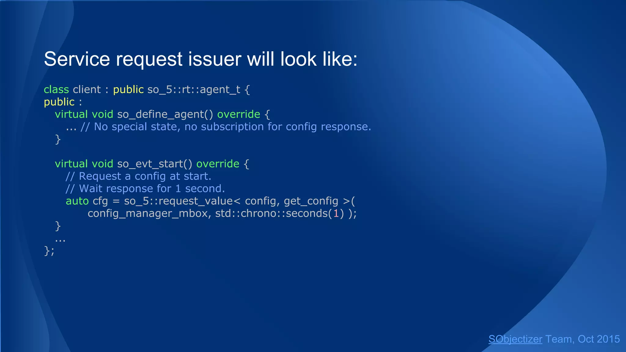 Service request issuer will look like:
class client : public so_5::agent_t {
public :
virtual void so_define_agent() override {
... // No special state, no subscription for config response.
}
virtual void so_evt_start() override {
// Request a config at start.
// Wait response for 1 second.
auto cfg = so_5::request_value< config, get_config >(
config_manager_mbox, std::chrono::seconds(1) );
}
...
};
SObjectizer Team, Jan 2016
 