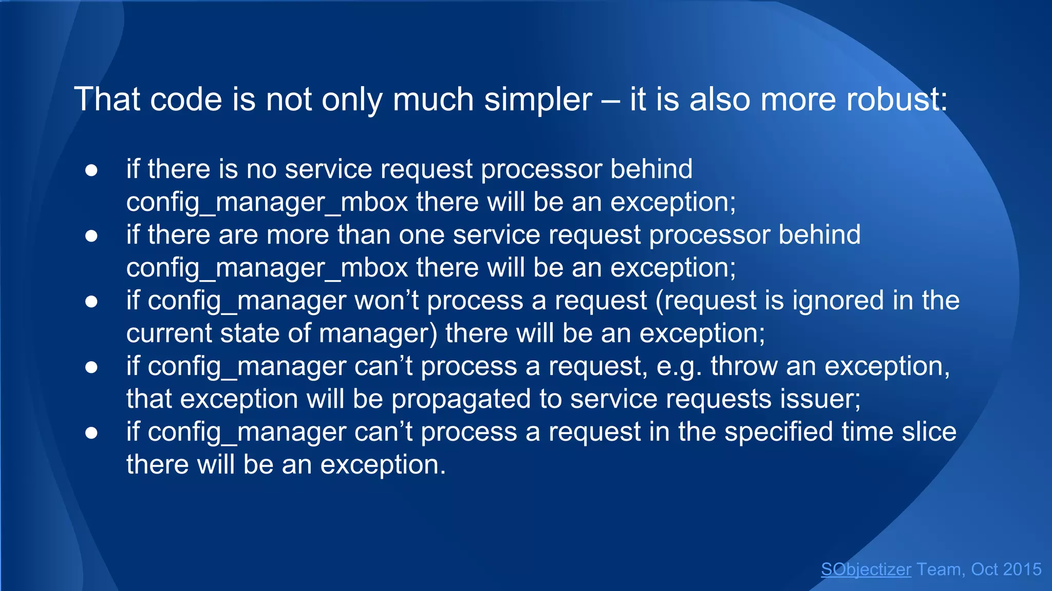 That code is not only much simpler ‒ it is also more robust:
● if there is no service request processor behind
config_manager_mbox there will be an exception;
● if there are more than one service request processor behind
config_manager_mbox there will be an exception;
● if config_manager won’t process a request (request is ignored in the
current state of manager) there will be an exception;
● if config_manager can’t process a request, e.g. throw an exception,
that exception will be propagated to service request's issuer;
● if config_manager can’t process a request in the specified time slice
there will be an exception.
SObjectizer Team, Jan 2016
 