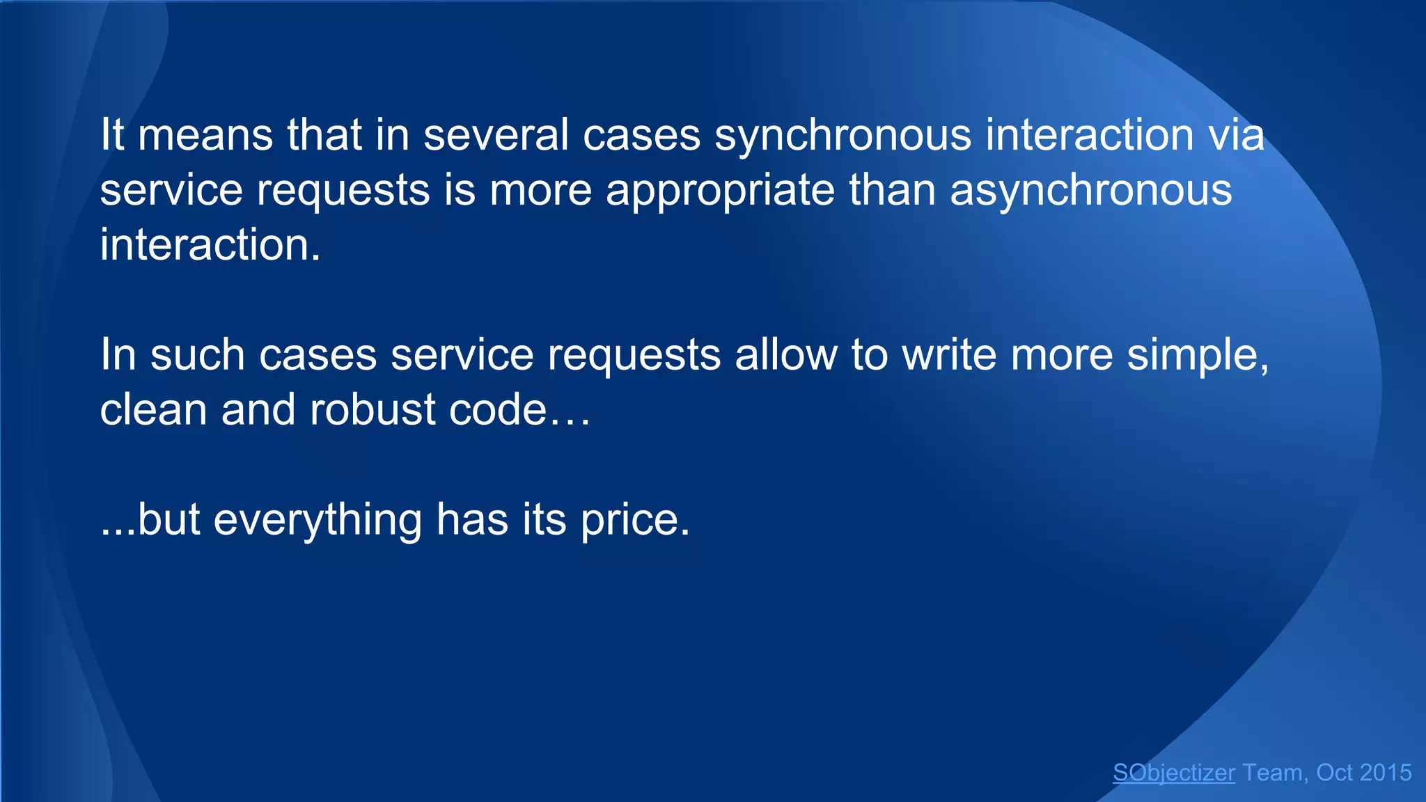 It means that in several cases synchronous interaction via
service requests is more appropriate than asynchronous
interaction.
In such cases service requests allow to write more simple,
clean and robust code…
...but everything has its price.
SObjectizer Team, Jan 2016
 