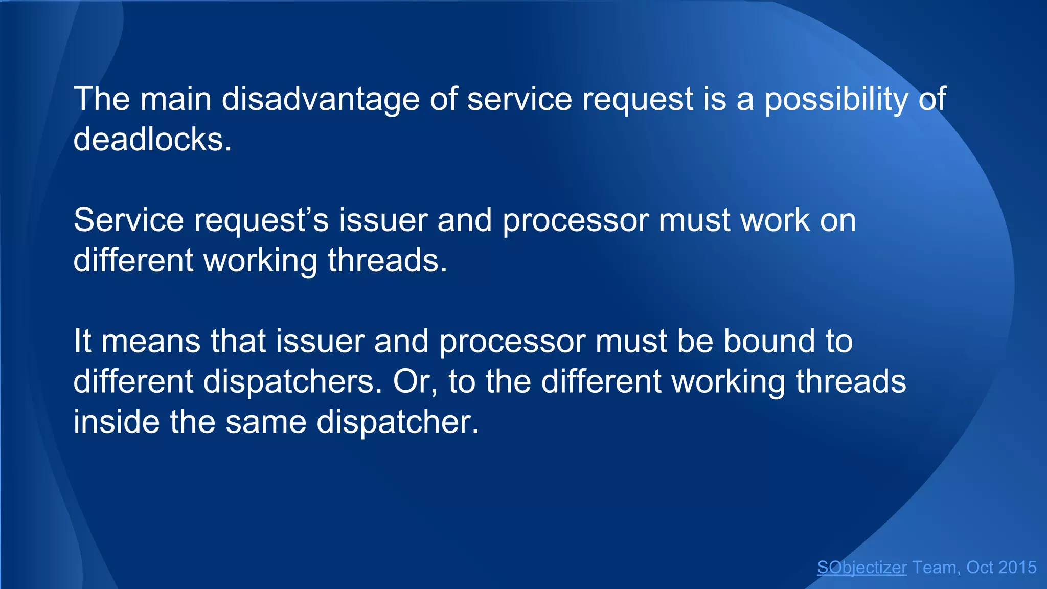 The main disadvantage of service request is a possibility of
deadlocks.
Service request’s issuer and processor must work on
different working threads.
It means that issuer and processor must be bound to
different dispatchers. Or, to the different working threads
inside the same dispatcher.
SObjectizer Team, Jan 2016
 