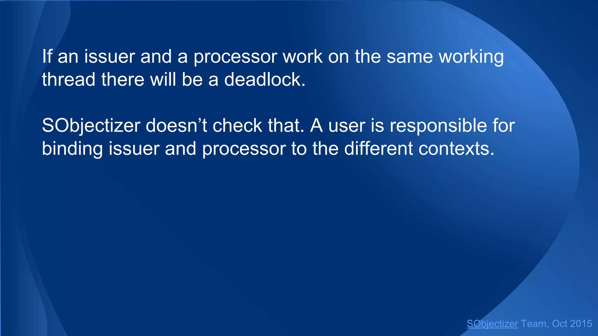 If an issuer and a processor work on the same working
thread there will be a deadlock.
SObjectizer doesn’t check that. A user is responsible for
binding issuer and processor to the different contexts.
SObjectizer Team, Jan 2016
 
